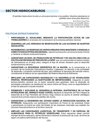 [352]
Plan de la Patria 2025
SECTOR HIDROCARBUROS
El petróleo hasta ahora ha sido un arma para dominar a los pueblos. Nosotros planteamos el
petróleo como arma para liberarnos.
Hugo Rafael Chávez Frías
Encuentro del presidente Chávez con el pueblo italiano,
luego de su visita al Parlamento italiano.
Roma, Italia, 10 de mayo de 2006
POLÍTICAS ESTRUCTURANTES
• PROFUNDIZAR EL SOCIALISMO, MEDIANTE LA PARTICIPACIÓN ACTIVA DE LOS
TRABAJADORES en el proceso de humanización de la empresa petrolera nacional.
• DESARROLLAR LAS JORNADAS DE MASIFICACIÓN DE LAS ACCIONES DE INJERTOS
SOCIALISTAS.
• INCREMENTAR LAS RESERVAS DE HIDROCARBUROS PARA MANTENER A VENEZUELA
COMO POTENCIA PETROLERA MUNDIAL, reponer la producción y el consumo de las mismas
y mantener la relación producción/reserva.
• GARANTIZAR UN NIVEL DE PRODUCCIÓN DE PETRÓLEO Y DE GAS EN LÍNEA CON LA
POLÍTICA DE DEFENSA DE PRECIOS DE LA OPEP, que, sin comprometer el máximo recobro
de hidrocarburos en el largo plazo, asegure el flujo de divisas necesario para el desarrollo
social-económico del país.
• GARANTIZAR LA SEGURIDAD ENERGÉTICA DE LA NACIÓN, en lo concerniente a la
provisión de los productos hidrocarburos líquidos y gaseosos, en atención a las prioridades
de desarrollo y ocupación territorial del país, para satisfacer la demanda del mercado interno,
considerando el balance de las capacidades del Sistema Nacional de Refinación.
• IMPULSAR LAS CAPACIDADES NACIONALES Y EL DESARROLLO DE TECNOLOGÍAS
PROPIAS, PROPICIANDO LA SUSTITUCIÓN DE IMPORTACIONES, integrando el sector
técnico-científico nacional con el sector industrial para garantizar, tanto el desarrollo de
tecnologías orientadas a la satisfacción de rubros críticos de Pdvsa, como su disponibilidad en
la fase de aplicación a escala industrial.
• PROMOVER Y ACELERAR EL DESARROLLO INTEGRAL SUSTENTABLE DE LA FAJA
PETROLÍFERA DEL ORINOCO HUGO CHÁVEZ. Mediante el desarrollo del Plan Integral de
Desarrollo de la Faja Petrolífera del Orinoco Hugo Chávez se asume el carácter estratégico
nacional de la primera reserva de petróleo del mundo.
• GARANTIZAR LA HEGEMONÍA DEL ESTADO SOBRE LA PRODUCCIÓN NACIONAL DE
PETRÓLEO. Asegurando una participación mayoritaria de Pdvsa en las empresas mixtas
y garantizando el control por parte del Estado de las empresas nacionales que exploten los
recursos hidrocarburíferos en el territorio nacional.
• AMPLIAR LAS CAPACIDADES LOGÍSTICAS, DE TRANSPORTE Y EN ESPECIAL DE
ALMACENAJE PARA EL PETRÓLEO VENEZOLANO. Estos esquemas deben permitir
manejar de forma soberana y dentro del territorio nacional, la producción de crudo, de forma de
lograr una óptima administración del recurso.
 