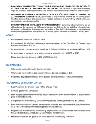 Plan de la Patria 2025
[353]
• FOMENTAR, FORTALECER Y CONSTITUIR ESQUEMAS DE COMERCIO DEL PETRÓLEO
ALTERNOS AL PRECIO REFERENCIAL DEL DÓLAR. Que permitan la ruptura de amarras y
dejar de contribuir a la hegemonía de una moneda sobre el Sistema Financiero Internacional.
• DIVERSIFICAR LA MATRIZ ENERGÉTICA DE LA NACIÓN, AMPLIANDO EL USO DE LAS
ALTERNATIVAS ENERGÉTICAS, reduciendo la dependencia interna de los combustibles
líquidos, para contribuir a la reducción de riesgos asociados al suministro y a la liberación de
combustibles para la exportación.
• DIVERSIFICAR LOS MERCADOS INTERNACIONALES y garantizar el cumplimiento de las
obligaciones de comercio de hidrocarburos que se deriven de los tratados internacionales
alineados con la política de integración regional de la Revolución Bolivariana y la proyección de
los espacios geopolíticos energéticos en el mundo, particularmente en América Latina y Asia.
METAS
• Producción de 6 MBD de crudo en 2025.
• Producción de 3,4 MBD de crudo pesado y extrapesado en la Faja Petrolífera del Orinoco Hugo
Rafael Chávez Frías al 2025.
• Incremento del consumo de crudo pesado en el Sistema de Refinación Nacional a 47% en 2025.
• Incremento en el uso de la capacidad nominal de refinación a 1.200 MBD al 2025.
• Elevar la producción de gas a 10.292 MMPCD al 2025.
INDICADORES
• Volumen de producción crudo (barriles por día).
• Volumen de producción de gas natural (millones de pies cúbicos por día).
• Porcentaje de procesamiento de crudo pesado por el Sistema de Refinación Nacional.
PROGRAMAS ESTRUCTURANTES
• Faja Petrolífera del Orinoco Hugo Rafael Chávez Frías.
• Cinturón gasífero de Venezuela.
• Plan de aprovechamiento del venteo de gas natural con el fin de incrementar la disponibilidad
para el mercado interno.
• Conglomerados industriales y bases Petroindustriales en la Faja Petrolífera del Orinoco.
• Plan de Adecuación del Sistema de Refinación Nacional a fin de procesar crudos provenientes
de la Faja Petrolífera del Orinoco Hugo Rafael Chávez Frías.
• Programa de mantenimiento preventivo y ampliación de las instalaciones de transformación y
transporte (poliductos, oleoductos y cisternas) de hidrocarburos.
• Masificación del uso del gas natural en los sectores residencial y comercial.
 
