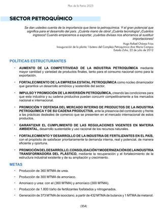 [354]
Plan de la Patria 2025
SECTOR PETROQUÍMICO
Se dan ustedes cuenta de la importancia que tiene la petroquímica. Y el gran potencial que
significa para el desarrollo del país. ¡Cuánta mano de obra! ¡Cuánta tecnología! ¡Cuántos
ingresos! Cuando empecemos a exportar, ¡cuántas divisas nos ahorramos al sustituir
importaciones!
Hugo Rafael Chávez Frías
Inauguración de la planta 1-buteno del Complejo Petroquímico Ana María Campos
Estado Zulia, 22 de julio de 2012
POLÍTICAS ESTRUCTURANTES
• AUMENTO DE LA COMPETITIVIDAD DE LA INDUSTRIA PETROQUÍMICA mediante
mayor cantidad y variedad de productos finales, tanto para el consumo nacional como para la
exportación.
• FORTALECIMIENTO DE LA EMPRESA ESTATAL PETROQUÍMICA como núcleo dinamizador
que garantice un desarrollo armónico y sostenible del sector.
• IMPULSO Y PROMOCIÓN DE LA INVERSIÓN PETROQUÍMICA, creando las condiciones para
que esta industria y su cadena productiva puedan concurrir competitivamente a los mercados
nacional e internacional.
• PROMOCIÓN Y DEFENSA DEL MERCADO INTERNO DE PRODUCTOS DE LA INDUSTRIA
PETROQUÍMICA Y DE SU CADENA PRODUCTIVA, ante la presencia del contrabando y frente
a las prácticas desleales de comercio que se presenten en el mercado internacional de estos
productos.
• GARANTIZAR EL CUMPLIMIENTO DE LAS REGULACIONES VIGENTES EN MATERIA
AMBIENTAL, desarrollo sustentable y uso racional de los recursos naturales.
• FORTALECIMIENTO Y DESARROLLO DE LA INDUSTRIA DE FERTILIZANTES EN EL PAÍS,
con el propósito de satisfacer prioritariamente la demanda interna, real y potencial, de manera
eficiente y oportuna.
• PROMOCIÓNDELDESARROLLO,CONSOLIDACIÓNYMODERNIZACIÓNDELAINDUSTRIA
TRANSFORMADORA DEL PLÁSTICO, mediante la recuperación y el fortalecimiento de la
estructura industrial existente y de su ampliación y crecimiento.
METAS
• Producción de 360 MTMA de urea.
• Producción de 300 MTMA de amoniaco.
• Amoniaco y urea: con el (360 MTMA) y amoníaco (300 MTMA).
• Producción de 1.800 t/año de fertilizantes fosfatados y nitrogenados.
• Generación de 373 MTMAde isooctano, a partir de 432 MTMAde butanos y 1 MTMAde metanol.
 