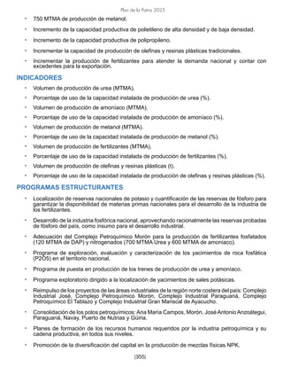 Plan de la Patria 2025
[355]
• 750 MTMA de producción de metanol.
• Incremento de la capacidad productiva de polietileno de alta densidad y de baja densidad.
• Incremento de la capacidad productiva de polipropileno.
• Incrementar la capacidad de producción de olefinas y resinas plásticas tradicionales.
• Incrementar la producción de fertilizantes para atender la demanda nacional y contar con
excedentes para la exportación.
INDICADORES
• Volumen de producción de urea (MTMA).
• Porcentaje de uso de la capacidad instalada de producción de urea (%).
• Volumen de producción de amoníaco (MTMA).
• Porcentaje de uso de la capacidad instalada de producción de amoníaco (%).
• Volumen de producción de metanol (MTMA).
• Porcentaje de uso de la capacidad instalada de producción de metanol (%).
• Volumen de producción de fertilizantes (MTMA).
• Porcentaje de uso de la capacidad instalada de producción de fertilizantes (%).
• Volumen de producción de olefinas y resinas plásticas (t).
• Porcentaje de uso de la capacidad instalada de producción de olefinas y resinas plásticas (%).
PROGRAMAS ESTRUCTURANTES
• Localización de reservas nacionales de potasio y cuantificación de las reservas de fósforo para
garantizar la disponibilidad de materias primas nacionales para el desarrollo de la industria de
los fertilizantes.
• Desarrollo de la industria fosfórica nacional, aprovechando racionalmente las reservas probadas
de fósforo del país, como insumo para el desarrollo industrial.
• Adecuación del Complejo Petroquímico Morón para la producción de fertilizantes fosfatados
(120 MTMA de DAP) y nitrogenados (700 MTMA Urea y 600 MTMA de amoniaco).
• Programa de exploración, evaluación y caracterización de los yacimientos de roca fosfática
(P2O5) en el territorio nacional.
• Programa de puesta en producción de los trenes de producción de urea y amoníaco.
• Programa exploratorio dirigido a la localización de yacimientos de sales potásicas.
• Reimpulso de los proyectos de las áreas industriales de la región norte costera del país: Complejo
Industrial José, Complejo Petroquímico Morón, Complejo Industrial Paraguaná, Complejo
Petroquímico El Tablazo y Complejo Industrial Gran Mariscal de Ayacucho.
• Consolidación de los polos petroquímicos: Ana María Campos, Morón, José Antonio Anzoátegui,
Paraguaná, Navay, Puerto de Nutrias y Güiria.
• Planes de formación de los recursos humanos requeridos por la industria petroquímica y su
cadena productiva, en todos sus niveles.
• Promoción de la diversificación del capital en la producción de mezclas físicas NPK.
 