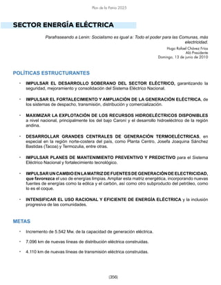 [356]
Plan de la Patria 2025
SECTOR ENERGÍA ELÉCTRICA
Parafraseando a Lenin: Socialismo es igual a: Todo el poder para las Comunas, más
electricidad.
Hugo Rafael Chávez Frías
Aló Presidente
Domingo, 13 de junio de 2010
POLÍTICAS ESTRUCTURANTES
• IMPULSAR EL DESARROLLO SOBERANO DEL SECTOR ELÉCTRICO, garantizando la
seguridad, mejoramiento y consolidación del Sistema Eléctrico Nacional.
• IMPULSAR EL FORTALECIMIENTO Y AMPLIACIÓN DE LA GENERACIÓN ELÉCTRICA, de
los sistemas de despacho, transmisión, distribución y comercialización.
• MAXIMIZAR LA EXPLOTACIÓN DE LOS RECURSOS HIDROELÉCTRICOS DISPONIBLES
a nivel nacional, principalmente los del bajo Caroní y el desarrollo hidroeléctrico de la región
andina.
• DESARROLLAR GRANDES CENTRALES DE GENERACIÓN TERMOELÉCTRICAS, en
especial en la región norte-costera del país, como Planta Centro, Josefa Joaquina Sánchez
Bastidas (Tacoa) y Termozulia, entre otras.
• IMPULSAR PLANES DE MANTENIMIENTO PREVENTIVO Y PREDICTIVO para el Sistema
Eléctrico Nacional y fortalecimiento tecnológico.
• IMPULSARUNCAMBIOENLAMATRIZDEFUENTESDEGENERACIÓNDEELECTRICIDAD,
que favorezca el uso de energías limpias. Ampliar esta matriz energética, incorporando nuevas
fuentes de energías como la eólica y el carbón, así como otro subproducto del petróleo, como
lo es el coque.
• INTENSIFICAR EL USO RACIONAL Y EFICIENTE DE ENERGÍA ELÉCTRICA y la inclusión
progresiva de las comunidades.
METAS
• Incremento de 5.542 Mw. de la capacidad de generación eléctrica.
• 7.096 km de nuevas líneas de distribución eléctrica construidas.
• 4.110 km de nuevas líneas de transmisión eléctrica construidas.
 