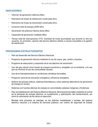 Plan de la Patria 2025
[357]
INDICADORES
• Volumen de generación eléctrica (Mw).
• Kilómetros de líneas de distribución construidas (km).
• Kilómetros de líneas de transmisión construidas (km).
• Consumo total de energía (GWh-año).
• Generación de potencia máxima diaria (Mw).
• Capacidad de generación instalada (Mw).
• Tiempo total de interrupciones (TTI). Cantidad de horas acumuladas que durante un año los
usuarios, en promedio, carecen del servicio eléctrico debido a causas imputables a la gestión
de distribución.
PROGRAMAS ESTRUCTURANTES
• Plan de Desarrollo del Servicio Eléctrico Nacional.
• Programa de generación térmica mediante el uso de coque, gas, carbón y líquidos.
• Programa de adecuación y expansión de la red eléctrica de transmisión.
• Uso del gas natural como fuente de energía económica y amigable con el ambiente, a la vez
que se minimice el uso de combustibles líquidos.
• Uso de la hidroelectricidad en condiciones climáticas favorables.
• Programa nacional de educación energética y eficiencia energética.
• Sistema de parques eólicos, sistemas fotovoltaicos y otros sistemas alternativos de generación
de energía en el país.
• Sistemas con fuentes alternas de energía en comunidades aisladas indígenas y fronterizas.
• Plan de estabilización del Sistema Eléctrico Nacional. Minimizando las fallas mediante el control
de la demanda de energía eléctrica, el cumplimiento y optimización del mantenimiento, así
como la culminación de las obras en ejecución.
• Blindaje ante procesos de sabotaje, en las distintas modalidades y escalas, del sistema
eléctrico nacional y el sistema de servicios públicos, con criterio de seguridad de Estado
 