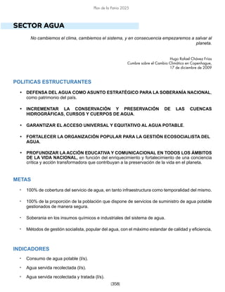 [358]
Plan de la Patria 2025
SECTOR AGUA
No cambiemos el clima, cambiemos el sistema, y en consecuencia empezaremos a salvar al
planeta.
Hugo Rafael Chávez Frías
Cumbre sobre el Cambio Climático en Copenhague,
17 de diciembre de 2009
POLITICAS ESTRUCTURANTES
• DEFENSA DEL AGUA COMO ASUNTO ESTRATÉGICO PARA LA SOBERANÍA NACIONAL,
como patrimonio del país.
• INCREMENTAR LA CONSERVACIÓN Y PRESERVACIÓN DE LAS CUENCAS
HIDROGRÁFICAS, CURSOS Y CUERPOS DE AGUA.
• GARANTIZAR EL ACCESO UNIVERSAL Y EQUITATIVO AL AGUA POTABLE.
• FORTALECER LA ORGANIZACIÓN POPULAR PARA LA GESTIÓN ECOSOCIALISTA DEL
AGUA.
• PROFUNDIZAR LA ACCIÓN EDUCATIVA Y COMUNICACIONAL EN TODOS LOS ÁMBITOS
DE LA VIDA NACIONAL, en función del enriquecimiento y fortalecimiento de una conciencia
crítica y acción transformadora que contribuyan a la preservación de la vida en el planeta.
METAS
• 100% de cobertura del servicio de agua, en tanto infraestructura como temporalidad del mismo.
• 100% de la proporción de la población que dispone de servicios de suministro de agua potable
gestionados de manera segura.
• Soberania en los insumos químicos e industriales del sistema de agua.
• Métodos de gestión socialista, popular del agua, con el máximo estandar de calidad y eficiencia.
INDICADORES
• Consumo de agua potable (l/s).
• Agua servida recolectada (l/s).
• Agua servida recolectada y tratada (l/s).
 