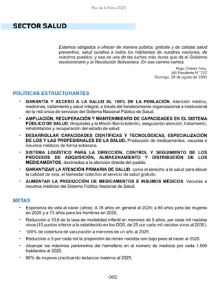 [362]
Plan de la Patria 2025
SECTOR SALUD
Estamos obligados a ofrecer de manera pública, gratuita y de calidad salud
preventiva, salud curativa a todos los habitantes de nuestras naciones, de
nuestros pueblos, y esa es una de las luchas más duras que da el Gobierno
revolucionario y la Revolución Bolivariana. En ese camino vamos.
Hugo Chávez Frías,
Aló Presidente N° 232
Domingo, 28 de agosto de 2005
POLÍTICAS ESTRUCTURANTES
• GARANTÍA Y ACCESO A LA SALUD AL 100% DE LA POBLACIÓN. Atención médica,
medicinas, tratamiento y salud integral, a través del fortalecimiento organizacional e institucional
de la red única de servicios del Sistema Nacional Público de Salud.
• AMPLIACIÓN, RECUPERACIÓN Y MANTENIMIENTO DE CAPACIDADES EN EL SISTEMA
PÚBLICO DE SALUD. Hospitales y la Misión Barrio Adentro, asegurando atención, tratamiento,
rehabilitación y recuperación del estado de salud.
• DESARROLLAR CAPACIDADES CIENTÍFICAS Y TECNOLÓGICAS, ESPECIALIZACIÓN
DE LOS Y LAS PROFESIONALES DE LA SALUD. Producción de medicamentos, vacunas e
insumos médicos de forma soberana.
• SISTEMA LOGÍSTICO PARA LA DIRECCIÓN, CONTROL Y SEGUIMIENTO DE LOS
PROCESOS DE ADQUISICIÓN, ALMACENAMIENTO Y DISTRIBUCIÓN DE LOS
MEDICAMENTOS, destinados a la atención directa del pueblo.
• GARANTIZAR LA ATENCIÓN PRIMARIA DE SALUD, como el derecho a la salud para elevar
la calidad de vida, el bienestar colectivo al servicio de salud gratuito.
• AUMENTAR LA PRODUCCIÓN DE MEDICAMENTOS E INSUMOS MÉDICOS. Vacunas e
insumos médicos del Sistema Público Nacional de Salud.
METAS
• Esperanza de vida al nacer (años): A 76 años en general al 2025; a 80 años para las mujeres
en 2025 y a 73 años para los hombres en 2025.
• Reducción a 10,6 de la tasa de mortalidad infantil en menores de 5 años, por cada mil nacidos
vivos (15 puntos inferior a lo establecido en los ODS, de 25 por cada mil nacidos vivos al 2030).
• 100% de cobertura de vacunación a menores de un año al 2025.
• Reducción a 5 por cada mil la proporción de recién nacidos con bajo peso al nacer al 2025.
• Alcanzar los máximos parámetros del hemisferio en el número de médicos por cada 1.000
habitantes al 2025.
• 80% de mujeres practicando lactancia materna al 2025.
 