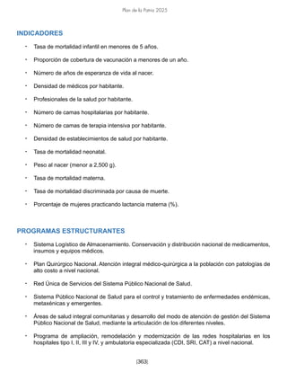 Plan de la Patria 2025
[363]
INDICADORES
• Tasa de mortalidad infantil en menores de 5 años.
• Proporción de cobertura de vacunación a menores de un año.
• Número de años de esperanza de vida al nacer.
• Densidad de médicos por habitante.
• Profesionales de la salud por habitante.
• Número de camas hospitalarias por habitante.
• Número de camas de terapia intensiva por habitante.
• Densidad de establecimientos de salud por habitante.
• Tasa de mortalidad neonatal.
• Peso al nacer (menor a 2,500 g).
• Tasa de mortalidad materna.
• Tasa de mortalidad discriminada por causa de muerte.
• Porcentaje de mujeres practicando lactancia materna (%).
PROGRAMAS ESTRUCTURANTES
• Sistema Logístico de Almacenamiento. Conservación y distribución nacional de medicamentos,
insumos y equipos médicos.
• Plan Quirúrgico Nacional. Atención integral médico-quirúrgica a la población con patologías de
alto costo a nivel nacional.
• Red Única de Servicios del Sistema Público Nacional de Salud.
• Sistema Público Nacional de Salud para el control y tratamiento de enfermedades endémicas,
metaxénicas y emergentes.
• Áreas de salud integral comunitarias y desarrollo del modo de atención de gestión del Sistema
Público Nacional de Salud, mediante la articulación de los diferentes niveles.
• Programa de ampliación, remodelación y modernización de las redes hospitalarias en los
hospitales tipo I, II, III y IV, y ambulatoria especializada (CDI, SRI, CAT) a nivel nacional.
 