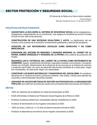 Plan de la Patria 2025
[365]
SECTOR PROTECCIÓN Y SEGURIDAD SOCIAL
El Carnet de la Patria es el futuro hecho realidad.
Nicolás Maduro
Mensaje Presidencial Anual, 15 de enero de 2017
POLÍTICAS ESTRUCTURANTES
• GARANTIZAR LA INCLUSIÓN AL SISTEMA DE SEGURIDAD SOCIAL de los trabajadores y
trabajadoras, independientes de su contribución, que asegure la transferencia social a lo largo
de todo el ciclo vital de las personas.
• CONSTRUCCIÓN DE UNA SOCIEDAD IGUALITARIA Y JUSTA. La dignificación del ser
humano como premisa de la transición humanamente gratificante y esencia del socialismo.
• ATENCIÓN DE LAS NECESIDADES SOCIALES COMO DERECHOS Y NO COMO
MERCANCÍAS.
• EXPANSIÓN DEL SISTEMA DE MISIONES Y GRANDES MISIONES, EL CARNET DE LA
PATRIA, SOMOS VENEZUELA Y HOGARES DE LA PATRIA como sistema de protección del
Pueblo.
• DESARROLLAR EL POTENCIAL DEL CARNET DE LA PATRIA COMO INSTRUMENTO DE
GOBIERNO: registro, simplificación de trámites, respuesta inmediata, comunicación, vinculación
directa con el Pueblo. Maximización de la eficiencia de los recursos en el sistema de misiones
y protección del Pueblo, así como de desarrollo del principio socialista de a cada quien, según
sus necesidades, de cada quien según sus capacidades.
• CONSTRUIR LAS BASES MATERIALES Y FINANCIERAS DEL SOCIALISMO. El socialismo
demanda de un sistema económico productivo eficiente, más amplio, robusto para atender las
crecientes y democratizadas demandas sociales.
• DISPONER DE NUEVOS MÉTODOS DE GESTIÓN SUSTENTADOS EN LA ORGANIZACIÓN
POPULAR, que reafirmen la protección social como principal énfasis del accionar del Gobierno.
METAS
• 100% de cobertura de la población en edad de pensionados al 2025.
• 6.624.238 familias al Sistema de Protección Social Hogares de la Patria en 2025.
• Erradicar la pobreza extrema por necesidades básicas insatisfechas en 2025.
• Erradicar el hacinamiento en los hogares venezolanos al 2025.
• 100% de niños y niñas de 7 a 12 años al sistema educativo formal en 2025.
• Erradicar la dependencia económica de los hogares venezolanos al 2025.
 