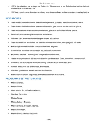 [368]
Plan de la Patria 2025
• 100% de cobertura de entrega de Colección Bicentenaria a los Estudiantes en los distintos
niveles de educación escolar.
• 100% de cobertura de dotación de útiles y morrales escolares en la educación primaria y básica.
INDICADORES
• Tasa de escolaridad nacional en educación primaria, por sexo a escala nacional y local.
• Tasa de escolaridad nacional en educación media, por sexo a escala nacional y local.
• Tasa de cobertura en educación universitaria, por sexo a escala nacional y local.
• Densidad de docentes por número de estudiantes.
• Volumen de Canaimas distribuidas por niveles educativos.
• Tasa de deserción escolar en los distintos niveles educativos, desagregado por sexo.
• Porcentaje de maestros con títulos académicos exigidos.
• Cantidad de escuelas con consejos educativos funcionando.
• Promedio de años / alumno para cumplir el ciclo educativo.
• Tasas de disponibilidad de recursos básicos para estudiar: útiles, uniformes, alimentación.
• Cobertura de tecnologías de información y comunicación en las escuelas.
• Acceso a recursos de aprendizaje, bibliotecas.
• Volumen y cobertura de la Colección Bicentenaria.
• Formación en oficios según requerimientos del Plan de la Patria.
PROGRAMAS ESTRUCTURANTES
• Misión Ciencia.
• Misión Sucre.
• Gran Misión Sucre Socioproductiva.
• Siembra Deportiva.
• Misión Ribas.
• Misión Saber y Trabajo.
• Misión Cultura, Corazón Adentro.
• Misión Robinson.
• Misión Barrio Adentro Deportivo.
 