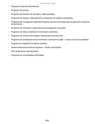 Plan de la Patria 2025
[369]
• Programa Colección Bicentenario.
• Programa Canaimita.
• Programa de dotación de morrales y útiles escolares.
• Programa de rescate, sistematización y protección de saberes ancestrales.
• Programa de investigación aplicada/ Programa ciencia y tecnología para la aplicación social del
conocimiento.
• Programa de innovación y desarrollo de tecnologías de avanzada.
• Programa de redes socialistas de innovación productiva..
• Programa de inventiva tecnológica nacional para la producción.
• Programa de socialización del conocimiento “ciencia en la calle” / “ciencia en las comunidades”.
• Programa de captación de talento científico.
• Sistema Nacional de Nuevos Ingresos – Sector Universitario.
• Plan de Becarios Internacionales.
• Programa de universidades territoriales.
 