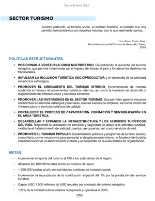 [370]
Plan de la Patria 2025
SECTOR TURISMO
Turismo profundo, el turismo social, el turismo histórico, el turismo que nos
permita reencontrarnos con nosotros mismos, con lo que realmente somos…
Hugo Rafael Chávez Frías,
Feria Internacional del Turismo de Venezuela, Fitven,
2010
POLÍTICAS ESTRUCTURANTES
• POSICIONAR A VENEZUELA COMO MULTIDESTINO. Garantizando el aumento del turismo
receptivo, que permita incrementar así el ingreso de divisas al país y fortalecer los destinos no
tradicionales.
• IMPULSAR LA INCLUSIÓN TURÍSTICA SOCIOPRODUCTIVA y el desarrollo de la actividad
económica estratégica.
• PROMOVER EL CRECIMIENTO DEL TURISMO INTERNO, Incrementando de manera
sostenida el número de movimientos turísticos internos, así como la inversión en desarrollo y
mejoramiento de infraestructura y servicios turísticos.
• PROMOVER LAS INVERSIONES EN EL SECTOR TURISMO. Que permitan generar recursos
económicos en moneda extranjera y bolívares, nuevas fuentes de empleos, así como invertir en
infraestructura y servicios turísticos de calidad.
• FORTALECER EL PROCESO DE CAPACITACIÓN, FORMACIÓN Y SENSIBILIZACIÓN EN
EL ÁREA TURÍSTICA.
• DESARROLLAR Y EXPANDIR LA INFRAESTRUCTURA Y LOS SERVICIOS TURÍSTICOS
DEL PAÍS. Mejorando la prestación de servicios y seguridad de apoyo a la actividad turística,
mediante el fortalecimiento de vialidad, puertos, aeropuertos, así como servicios de red.
• PROMOVER EL TURISMO POPULAR. Desarrollando políticas y programas de turismo social y
comunitario, como mecanismo para aumentar el desplazamiento interno, el fortalecimiento de la
identidad nacional, el afianzamiento cultural y el desarrollo de nuevas formas de organización.
METAS
• Incrementar el aporte del turismo al PIB a los estándares de la región.
• Alcanzar los 100.000 turistas al año en turismo de salud.
• 1.500.000 turistas al año en actividades turísticas de inclusión social.
• Incrementar la recaudación de la contribución especial del 1% por la prestación del servicio
turístico.
• Captar USD 1.500 millones de USD anuales por concepto de turismo receptivo.
• 100% de la infraestructura turística recuperada y operativa al 2025.
 