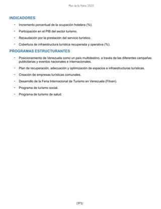 Plan de la Patria 2025
[371]
INDICADORES
• Incremento porcentual de la ocupación hotelera (%).
• Participación en el PIB del sector turismo.
• Recaudación por la prestación del servicio turístico.
• Cobertura de infraestructura turística recuperada y operativa (%).
PROGRAMAS ESTRUCTURANTES
• Posicionamiento de Venezuela como un país multidestino, a través de las diferentes campañas
publicitarias y eventos nacionales e internacionales.
• Plan de recuperación, adecuación y optimización de espacios e infraestructuras turísticas.
• Creación de empresas turísticas comunales.
• Desarrollo de la Feria Internacional de Turismo en Venezuela (Fitven).
• Programa de turismo social.
• Programa de turismo de salud.
 