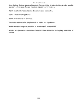 Plan de la Patria 2025
[373]
Inversionista, Guía de Acceso a Incentivos, Registro Único de Inversionistas, y todos aquellos
que se requieran para alcanzar metas de captación de inversiones.
• Fondo para la Internacionalización de las Empresas Nacionales.
• Banco Nacional de Exportación.
• Fondo para estudios de viabilidad.
• Créditos a la exportación, Seguro oficial de crédito a la exportación.
• Fondo de capital riesgo en proyectos de inversión para la exportación.
• Minería de criptoactivos como medio de captación de la inversión extranjera y generación de
divisas.
 