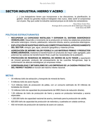 [374]
Plan de la Patria 2025
SECTOR INDUSTRIA: HIERRO Y ACERO
(…) Los trabajadores tienen que incorporarse a las discusiones, la planificación, la
gestión. Desde los gerentes hasta el trabajador más nuevo, debe sentir el compromiso
con el país. Hay que cuidar la industria nacional porque es de todos los venezolanos.
Hugo Rafael Chávez Frías.
Arranque de la construcción de la Siderúrgica Nacional
6 de marzo de 2009
POLÍTICAS ESTRUCTURANTES
• RECUPERAR LA CAPACIDAD INSTALADA Y EXPANDIR EL SISTEMA SIDERÚRGICO
VENEZOLANO. Desarrollo e incremento de la producción en todos los eslabones productivos
del sector siderúrgico: minería, peletización, reducción directa, acería y productos siderúrgicos.
• EXPLOTACIÓN DE NUESTRAS VENTAJAS COMPETITIVAS PARAELAPROVECHAMIENTO
DEL SECTOR: energía, gas, agua, ubicación geográfica y materias primas.
• AGREGACIÓN DE MÁXIMO VALOR POSIBLE A LAS MATERIAS PRIMAS Y PRODUCTOS
SEMIELABORADOS, mediante la transformación en productos de mayor valor agregado, para
potenciar las cadenas de transformación final y suplir las necesidades de la población.
• PROTECCIÓN DE RESERVAS DE MINERAL DE HIERRO DE ALTO TENOR y exportación
de mineral generado, producto del procesamiento de las cuarcitas ferruginosas, bajo la
conformación de alianzas estratégicas y/o empresas mixtas.
• GOBERNABILIDAD Y METABOLISMO DE LAS EMPRESAS DE LA CADENA PRODUCTIVA
DEL HIERRO Y ACERO en función del máximo interés nacional.
METAS
• 30 millones t/año de extracción y transporte de mineral de hierro.
• 9 millones t/año de acero líquido.
• 13,4 millones t/año de producción de pellas, con un consumo estimado de 30 millones de
toneladas de mineral.
• 12 millones t/año de capacidad de procesamiento de HRD (hierro de reducción directa).
• 1,55 millones de t/año de producción de hierro y aceros en productos laminados y aceros
especiales.
• 1.350.000 t/año de capacidad nacional de acería y laminado para la producción de cabilla.
• 820.000 t/año de capacidad de producción de redondos y cuadrados en colada continua.
• 450 mil tm/año de producción de tuberías de acero sin costura.
 