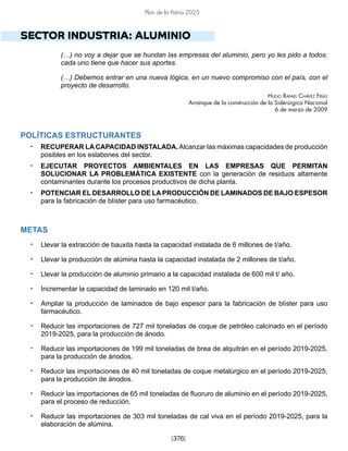 [376]
Plan de la Patria 2025
SECTOR INDUSTRIA: ALUMINIO
(…) no voy a dejar que se hundan las empresas del aluminio, pero yo les pido a todos:
cada uno tiene que hacer sus aportes.
(…) Debemos entrar en una nueva lógica, en un nuevo compromiso con el país, con el
proyecto de desarrollo.
Hugo Rafael Chávez Frías
Arranque de la construcción de la Siderúrgica Nacional
6 de marzo de 2009
POLÍTICAS ESTRUCTURANTES
• RECUPERAR LA CAPACIDAD INSTALADA.Alcanzar las máximas capacidades de producción
posibles en los eslabones del sector.
• EJECUTAR PROYECTOS AMBIENTALES EN LAS EMPRESAS QUE PERMITAN
SOLUCIONAR LA PROBLEMÁTICA EXISTENTE con la generación de residuos altamente
contaminantes durante los procesos productivos de dicha planta.
• POTENCIAR EL DESARROLLO DE LA PRODUCCIÓN DE LAMINADOS DE BAJO ESPESOR
para la fabricación de blíster para uso farmacéutico.
METAS
• Llevar la extracción de bauxita hasta la capacidad instalada de 6 millones de t/año.
• Llevar la producción de alúmina hasta la capacidad instalada de 2 millones de t/año.
• Llevar la producción de aluminio primario a la capacidad instalada de 600 mil t/ año.
• Incrementar la capacidad de laminado en 120 mil t/año.
• Ampliar la producción de laminados de bajo espesor para la fabricación de blíster para uso
farmacéutico.
• Reducir las importaciones de 727 mil toneladas de coque de petróleo calcinado en el período
2019-2025, para la producción de ánodo.
• Reducir las importaciones de 199 mil toneladas de brea de alquitrán en el período 2019-2025,
para la producción de ánodos.
• Reducir las importaciones de 40 mil toneladas de coque metalúrgico en el período 2019-2025,
para la producción de ánodos.
• Reducir las importaciones de 65 mil toneladas de fluoruro de aluminio en el período 2019-2025,
para el proceso de reducción.
• Reducir las importaciones de 303 mil toneladas de cal viva en el período 2019-2025, para la
elaboración de alúmina.
 