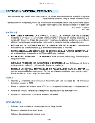 [378]
Plan de la Patria 2025
SECTOR INDUSTRIA: CEMENTO
Muchas veces aquí hemos tenido que paralizar los planes de construcción de viviendas porque no
hay suficiente cemento, y el que hay se vende muy caro.
“para desarrollar una política pública de construcción de viviendas sin que una multinacional decida
en su propio interés por encima de los intereses de la población.
Hugo Rafael Chávez Frías
Abril 2008
POLÍTICAS
• MANTENER Y AMPLIAR LA CAPACIDAD ACTUAL DE PRODUCCIÓN DE CEMENTO
mediante la inversión en adecuación, mantenimiento y mejoras en plantas existentes y la
instalación de nuevas líneas de producción y mejoras a las plantas existentes, apoyada con
aliados internacionales, para impulsar mejoras de la calidad ambiental en la producción.
• MEJORA DE LA DISTRIBUCIÓN DE LA PRODUCCIÓN DE CEMENTO, desarrollando
mecanismos de comercialización que democraticen el acceso al producto.
• FORTALECER LA AUTOGENERACIÓN DE ENERGÍA DE LAS PLANTAS CEMENTERAS y
su funcionamiento independiente del Sistema Eléctrico Nacional.
• ESTIMULAR EL DESARROLLO DE PROVEEDORES (insumos y servicios) y productos aguas
abajo nacionales.
• IMPULSAR PROCESOS DE INNOVACIÓN Y DESARROLLO que fortalezcan el dominio
soberano de la producción y el desarrollo de nuevos productos.
• EDIFICAR UN SISTEMA CENTRALIZADO DE PLANIFICACIÓN PARA EL SECTOR que
permita alcanzar el balance económico (función social y optimización de estructura de costos) y
la articulación de los actores y fuerzas sociales.
METAS
• Alcanzar y sostener la producción anual de cemento con una capacidad de 17,5 millones de
toneladas anuales al 2025.
• Elevar el consumo de cemento anual a 500 kg por persona al día /hab, como indicador nacional..
• Ampliar en 280.000 t/año la capacidad pública de producción de morteros secos.
• Ampliar las capacidades públicas de molienda de clinker.
INDICADORES
• Volumen de producción de cemento por planta, tipo y destino.
• Consumo aparente de cemento anual.
• Volumen de producción de mortero seco.
 
