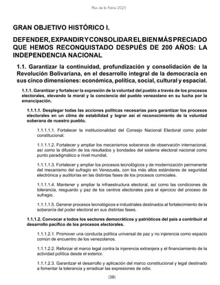 [38]
Plan de la Patria 2025
GRAN OBJETIVO HISTÓRICO I.
DEFENDER,EXPANDIRYCONSOLIDARELBIENMÁSPRECIADO
QUE HEMOS RECONQUISTADO DESPUÉS DE 200 AÑOS: LA
INDEPENDENCIA NACIONAL
1.1. Garantizar la continuidad, profundización y consolidación de la
Revolución Bolivariana, en el desarrollo integral de la democracia en
sus cinco dimensiones: económica, política, social, cultural y espacial.
1.1.1. Garantizar y fortalecer la expresión de la voluntad del pueblo a través de los procesos
electorales, elevando la moral y la conciencia del pueblo venezolano en su lucha por la
emancipación.
1.1.1.1. Desplegar todas las acciones políticas necesarias para garantizar los procesos
electorales en un clima de estabilidad y lograr así el reconocimiento de la voluntad
soberana de nuestro pueblo.
1.1.1.1.1. Fortalecer la institucionalidad del Consejo Nacional Electoral como poder
constitucional.
1.1.1.1.2. Fortalecer y ampliar los mecanismos soberanos de observación internacional,
así como la difusión de los resultados y bondades del sistema electoral nacional como
punto paradigmático a nivel mundial.
1.1.1.1.3. Fortalecer y ampliar los procesos tecnológicos y de modernización permanente
del mecanismo del sufragio en Venezuela, con los más altos estándares de seguridad
electrónica y auditorías en las distintas fases de los procesos comiciales.
1.1.1.1.4. Mantener y ampliar la infraestructura electoral, así como las condiciones de
tolerancia, resguardo y paz de los centros electorales para el ejercicio del proceso de
sufragio.
1.1.1.1.5. Generar procesos tecnológicos e industriales destinados al fortalecimiento de la
soberanía del poder electoral en sus distintas fases.
1.1.1.2. Convocar a todos los sectores democráticos y patrióticos del país a contribuir al
desarrollo pacífico de los procesos electorales.
1.1.1.2.1. Promover una conducta política universal de paz y no injerencia como espacio
común de encuentro de los venezolanos.
1.1.1.2.2. Reforzar el marco legal contra la injerencia extranjera y el financiamiento de la
actividad política desde el exterior.
1.1.1.2.3. Garantizar el desarrollo y aplicación del marco constitucional y legal destinado
a fomentar la tolerancia y erradicar las expresiones de odio.
 