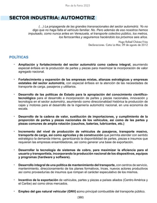 [380]
Plan de la Patria 2025
SECTOR INDUSTRIA: AUTOMOTRIZ
(…) La propaganda de las grandes transnacionales del sector automotriz. Yo no
digo que no haga falta el vehículo familiar. No. Pero además de eso nosotros hemos
impulsado, como nunca antes en Venezuela, el transporte colectivo público, los metros,
los ferrocarriles y seguiremos haciéndolo los próximos seis años.
Hugo Rafael Chávez Frías
Declaraciones. Catia La Mar, 09 de agosto de 2012
POLÍTICAS
• Ampliación y fortalecimiento del sector automotriz como cadena integral, asumiendo
especial énfasis en la producción de partes y piezas para maximizar la incorporación de valor
agregado nacional.
• Fortalecimiento y expansión de las empresas mixtas, alianzas estratégicas y empresas
estatales del sector automotriz, con especial énfasis en la atención de las necesidades de
transporte de carga, pasajeros y utilitarios.
• Desarrollo de las políticas de Estado para la apropiación del conocimiento científico-
tecnológico para el desarrollo e incorporación de partes y piezas nacionales, innovación y
tecnología en el sector automotriz, asumiendo como direccionalidad histórica la producción de
cajas y motores para el desarrollo de la ingeniería automotriz nacional, en una economía de
escala.
• Desarrollo de la cadena de valor, sustitución de importaciones, y cumplimiento de la
proporción de partes y piezas nacionales de los vehículos, así como de las partes y
piezas comunes de amplia rotación (cauchos, baterías, lubricantes, etc.)
• Incremento del nivel de producción de vehículos de pasajeros, transporte masivo,
transporte de carga, así como agrícolas y de construcción que permita atender con sentido
estratégico la demanda interna, garantizando la disponibilidad de partes, piezas e insumos que
requieran las empresas ensambladoras, así como generar una base de exportación.
• Desarrollar la tecnología de sistemas de cobro, para maximizar la eficiencia para el
usuario y transportista, incorporando la producción nacional de los dispositivos, equipos
y programas (hardware y software).
• Desarrollo integral de una política de mantenimiento del transporte, con centros de servicio,
mantenimiento, direccionamiento de los planes formativos, Inces, nuevos actores productivos
así como proveedurías de insumos que rompan el carácter especulativo de los mismos.
• Incentivo de la exportación de vehículos, partes y piezas a países aliados (Centro América y
el Caribe) así como otros mercados.
• Empleo del gas natural vehicular (GNV) como principal combustible del transporte público.
 