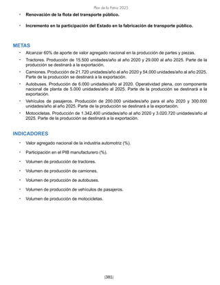 Plan de la Patria 2025
[381]
• Renovación de la flota del transporte público.
• Incremento en la participación del Estado en la fabricación de transporte público.
METAS
• Alcanzar 60% de aporte de valor agregado nacional en la producción de partes y piezas.
• Tractores. Producción de 15.500 unidades/año al año 2020 y 29.000 al año 2025. Parte de la
producción se destinará a la exportación.
• Camiones. Producción de 21.720 unidades/año al año 2020 y 54.000 unidades/año al año 2025.
Parte de la producción se destinará a la exportación.
• Autobuses. Producción de 6.000 unidades/año al 2020. Operatividad plena, con componente
nacional de planta de 5.000 unidades/año al 2025. Parte de la producción se destinará a la
exportación.
• Vehículos de pasajeros. Producción de 200.000 unidades/año para el año 2020 y 300.000
unidades/año al año 2025. Parte de la producción se destinará a la exportación.
• Motocicletas. Producción de 1.342.400 unidades/año al año 2020 y 3.020.720 unidades/año al
2025. Parte de la producción se destinará a la exportación.
INDICADORES
• Valor agregado nacional de la industria automotriz (%).
• Participación en el PIB manufacturero (%).
• Volumen de producción de tractores.
• Volumen de producción de camiones.
• Volumen de producción de autobuses.
• Volumen de producción de vehículos de pasajeros.
• Volumen de producción de motocicletas.
 