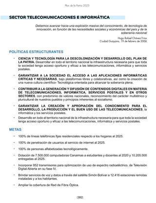 [382]
Plan de la Patria 2025
SECTOR TELECOMUNICACIONES E INFORMÁTICA
Debemos avanzar hacia una explosión masiva del conocimiento, de tecnología de
innovación, en función de las necesidades sociales y económicas del país y de la
soberanía nacional
Hugo Rafael Chávez Frías
Ciudad Guayana, 19 de febrero de 2006
POLÍTICAS ESTRUCTURANTES
• CIENCIA Y TECNOLOGÍA PARA LA DESCOLONIZACIÓN Y DESARROLLO DEL PLAN DE
LA PATRIA. Desarrollar en todo el territorio nacional la infraestructura necesaria para que toda
la sociedad tenga acceso oportuno y eficaz a las telecomunicaciones, informática y servicios
postales.
• GARANTIZAR A LA SOCIEDAD EL ACCESO A LAS APLICACIONES INFORMÁTICAS
CRÍTICAS Y NECESARIAS, bajo plataformas libres y colaborativas, así como la creación de
una nueva cultura científico- Tecnológica orientada para alcanzar la soberanía plena.
• CONTRIBUIR A LA GENERACIÓN Y DIFUSIÓN DE CONTENIDOS DIGITALES EN MATERIA
DE TELECOMUNICACIONES, INFORMÁTICA, SERVICIOS POSTALES Y EN OTROS
SECTORES, con predominio de valores nacionales, reconocimiento del carácter multiétnico y
pluricultural de nuestros pueblos y principios inherentes al socialismo.
• GARANTIZAR LA CREACIÓN Y APROPIACIÓN DEL CONOCIMIENTO PARA EL
DESARROLLO, LA PRODUCCIÓN Y EL BUEN USO DE LAS TELECOMUNICACIONES, la
informática y los servicios postales.
• Desarrollo en todo el territorio nacional de la infraestructura necesaria para que toda la sociedad
tenga acceso oportuno y eficaz a las telecomunicaciones, informática y servicios postales.
METAS
• 100% de líneas telefónicas fijas residenciales respecto a los hogares al 2025.
• 100% de penetración de usuarios al servicio de internet al 2025.
• 100% de personas alfabetizadas tecnológicamente.
• Dotación de 7.500.000 computadoras Canaimas a estudiantes y docentes al 2020 y 10.205.000
entregadas al 2025.
• Incorporar 852 transmisores para optimización de uso de espectro radioeléctrico, de Televisión
Digital Abierta en su fase IV.
• Brindar servicios de voz y datos a través del satélite Simón Bolívar a 12.416 estaciones remotas
instaladas y a los habitantes.
• Ampliar la cobertura de Red de Fibra Óptica.
 