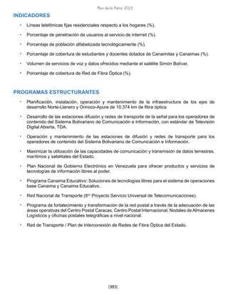Plan de la Patria 2025
[383]
INDICADORES
• Líneas telefónicas fijas residenciales respecto a los hogares (%).
• Porcentaje de penetración de usuarios al servicio de internet (%).
• Porcentaje de población alfabetizada tecnológicamente (%).
• Porcentaje de cobertura de estudiantes y docentes dotados de Canaimitas y Canaimas (%).
• Volumen de servicios de voz y datos ofrecidos mediante el satélite Simón Bolívar.
• Porcentaje de cobertura de Red de Fibra Óptica (%).
PROGRAMAS ESTRUCTURANTES
• Planificación, instalación, operación y mantenimiento de la infraestructura de los ejes de
desarrollo Norte-Llanero y Orinoco-Apure de 10.374 km de fibra óptica.
• Desarrollo de las estaciones difusión y redes de transporte de la señal para los operadores de
contenido del Sistema Bolivariano de Comunicación e Información, con estándar de Televisión
Digital Abierta, TDA.
• Operación y mantenimiento de las estaciones de difusión y redes de transporte para los
operadores de contenido del Sistema Bolivariano de Comunicación e Información.
• Maximizar la utilización de las capacidades de comunicación y transmisión de datos terrestres,
marítimos y satelitales del Estado.
• Plan Nacional de Gobierno Electrónico en Venezuela para ofrecer productos y servicios de
tecnologías de información libres al poder.
• Programa Canaima Educativo: Soluciones de tecnologías libres para el sistema de operaciones
base Canaima y Canaima Educativo.
• Red Nacional de Transporte (8vo
Proyecto Servicio Universal de Telecomunicaciones).
• Programa de fortalecimiento y transformación de la red postal a través de la adecuación de las
áreas operativas del Centro Postal Caracas, Centro Postal Internacional, Nodales de Almacenes
Logísticos y oficinas postales telegráficas a nivel nacional.
• Red de Transporte / Plan de Interconexión de Redes de Fibra Óptica del Estado.
 