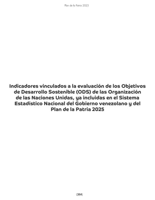 [384]
Plan de la Patria 2025
Indicadores vinculados a la evaluación de los Objetivos
de Desarrollo Sostenible (ODS) de las Organización
de las Naciones Unidas, ya incluidas en el Sistema
Estadístico Nacional del Gobierno venezolano y del
Plan de la Patria 2025
 