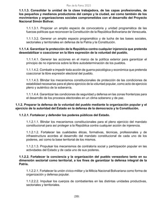 Plan de la Patria 2025
[39]
1.1.1.3. Consolidar la unidad de la clase trabajadora, de las capas profesionales, de
los pequeños y medianos productores del campo y la ciudad, así como también de los
movimientos y organizaciones sociales comprometidos con el desarrollo del Proyecto
Nacional Simón Bolívar.
1.1.1.3.1. Propiciar un amplio espacio de convocatoria y unidad programática de las
fuerzas políticas que reconocen la Constitución de la República Bolivariana de Venezuela.
1.1.1.3.2. Generar un amplio espacio programático y de lucha de las bases sociales,
sectoriales y territoriales en defensa de la Patria y la Constitución.
1.1.1.4. Garantizar la protección de la República contra cualquier injerencia que pretenda
desestabilizar o coaccionar en la libre expresión de la voluntad del pueblo.
1.1.1.4.1. Generar las acciones en el marco de la política exterior para garantizar el
principio de no injerencia sobre la libre autodeterminación de los pueblos.
1.1.1.4.2. Combatir e impedir toda acción de guerra psicológica y económica que pretenda
coaccionar la libre expresión electoral del pueblo.
1.1.1.4.3. Blindar los mecanismos constitucionales de protección de las condiciones de
estabilidad necesarias para el pleno ejercicio de la voluntad popular, como acto de ejercicio
pleno y auténtico de la soberanía.
1.1.1.4.4. Garantizar las condiciones de seguridad y defensa en las zonas fronterizas para
el desarrollo de los procesos electorales en un clima soberano y de paz.
1.1.2. Preparar la defensa de la voluntad del pueblo mediante la organización popular y el
ejercicio de la autoridad del Estado en la defensa de la democracia y la Constitución.
1.1.2.1. Fortalecer y defender los poderes públicos del Estado.
1.1.2.1.1. Blindar los mecanismos constitucionales para el pleno ejercicio del mandato
constitucional para así proteger a la República contra cualquier acción de injerencia.
1.1.2.1.2. Fortalecer las cualidades éticas, formativas, técnicas, profesionales y de
infraestructura acordes al desarrollo del mandato constitucional de cada uno de los
poderes, así como la base territorial de los mismos.
1.1.2.1.3. Propulsar los mecanismos de contraloría social y participación popular en las
actividades del Estado y de cada uno de sus poderes.
1.1.2.2. Fortalecer la conciencia y la organización del pueblo venezolano tanto en su
dimensión sectorial como territorial, a los fines de garantizar la defensa integral de la
Patria.
1.1.2.2.1. Fortalecer la unión cívico-militar y la Milicia Nacional Bolivariana como forma de
organización y defensa popular.
1.1.2.2.2. Impulsar los cuerpos de combatientes en las distintas unidades productivas,
sectoriales y territoriales.
 