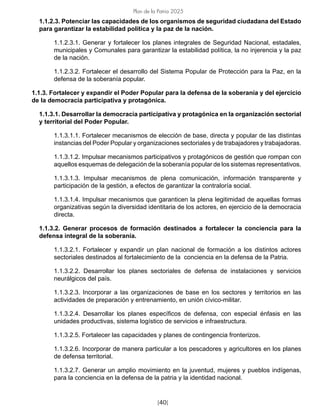 [40]
Plan de la Patria 2025
1.1.2.3. Potenciar las capacidades de los organismos de seguridad ciudadana del Estado
para garantizar la estabilidad política y la paz de la nación.
1.1.2.3.1. Generar y fortalecer los planes integrales de Seguridad Nacional, estadales,
municipales y Comunales para garantizar la estabilidad política, la no injerencia y la paz
de la nación.
1.1.2.3.2. Fortalecer el desarrollo del Sistema Popular de Protección para la Paz, en la
defensa de la soberanía popular.
1.1.3. Fortalecer y expandir el Poder Popular para la defensa de la soberanía y del ejercicio
de la democracia participativa y protagónica.
1.1.3.1. Desarrollar la democracia participativa y protagónica en la organización sectorial
y territorial del Poder Popular.
1.1.3.1.1. Fortalecer mecanismos de elección de base, directa y popular de las distintas
instancias del Poder Popular y organizaciones sectoriales y de trabajadores y trabajadoras.
1.1.3.1.2. Impulsar mecanismos participativos y protagónicos de gestión que rompan con
aquellos esquemas de delegación de la soberanía popular de los sistemas representativos.
1.1.3.1.3. Impulsar mecanismos de plena comunicación, información transparente y
participación de la gestión, a efectos de garantizar la contraloría social.
1.1.3.1.4. Impulsar mecanismos que garanticen la plena legitimidad de aquellas formas
organizativas según la diversidad identitaria de los actores, en ejercicio de la democracia
directa.
1.1.3.2. Generar procesos de formación destinados a fortalecer la conciencia para la
defensa integral de la soberanía.
1.1.3.2.1. Fortalecer y expandir un plan nacional de formación a los distintos actores
sectoriales destinados al fortalecimiento de la conciencia en la defensa de la Patria.
1.1.3.2.2. Desarrollar los planes sectoriales de defensa de instalaciones y servicios
neurálgicos del país.
1.1.3.2.3. Incorporar a las organizaciones de base en los sectores y territorios en las
actividades de preparación y entrenamiento, en unión cívico-militar.
1.1.3.2.4. Desarrollar los planes específicos de defensa, con especial énfasis en las
unidades productivas, sistema logístico de servicios e infraestructura.
1.1.3.2.5. Fortalecer las capacidades y planes de contingencia fronterizos.
1.1.3.2.6. Incorporar de manera particular a los pescadores y agricultores en los planes
de defensa territorial.
1.1.3.2.7. Generar un amplio movimiento en la juventud, mujeres y pueblos indígenas,
para la conciencia en la defensa de la patria y la identidad nacional.
 