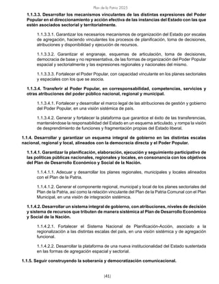 Plan de la Patria 2025
[41]
1.1.3.3. Desarrollar los mecanismos vinculantes de las distintas expresiones del Poder
Popular en el direccionamiento y acción efectiva de las instancias del Estado con las que
estén asociados sectorial y territorialmente.
1.1.3.3.1. Garantizar los necesarios mecanismos de organización del Estado por escalas
de agregación, haciendo vinculantes los procesos de planificación, toma de decisiones,
atribuciones y disponibilidad y ejecución de recursos.
1.1.3.3.2. Garantizar el engranaje, esquemas de articulación, toma de decisiones,
democracia de base y no representativa, de las formas de organización del Poder Popular
espacial y sectorialmente y las expresiones regionales y nacionales del mismo.
1.1.3.3.3. Fortalecer el Poder Popular, con capacidad vinculante en los planes sectoriales
y espaciales con los que se asocia.
1.1.3.4. Transferir al Poder Popular, en corresponsabilidad, competencias, servicios y
otras atribuciones del poder público nacional, regional y municipal.
1.1.3.4.1. Fortalecer y desarrollar el marco legal de las atribuciones de gestión y gobierno
del Poder Popular, en una visión sistémica de país.
1.1.3.4.2. Generar y fortalecer la plataforma que garantice el éxito de las transferencias,
manteniéndose la responsabilidad del Estado en un esquema articulado, y rompa la visión
de desprendimiento de funciones y fragmentación propias del Estado liberal.
1.1.4. Desarrollar y garantizar un esquema integral de gobierno en las distintas escalas
nacional, regional y local, alineados con la democracia directa y el Poder Popular.
1.1.4.1. Garantizar la planificación, elaboración, ejecución y seguimiento participativo de
las políticas públicas nacionales, regionales y locales, en consonancia con los objetivos
del Plan de Desarrollo Económico y Social de la Nación.
1.1.4.1.1. Adecuar y desarrollar los planes regionales, municipales y locales alineados
con el Plan de la Patria.
1.1.4.1.2. Generar el componente regional, municipal y local de los planes sectoriales del
Plan de la Patria, así como la relación vinculante del Plan de la Patria Comunal con el Plan
Municipal, en una visión de integración sistémica.
1.1.4.2. Desarrollar un sistema integral de gobierno, con atribuciones, niveles de decisión
y sistema de recursos que tributen de manera sistémica al Plan de Desarrollo Económico
y Social de la Nación.
1.1.4.2.1. Fortalecer el Sistema Nacional de Planificación-Acción, asociado a la
regionalización a las distintas escalas del país, en una visión sistémica y de agregación
funcional.
1.1.4.2.2. Desarrollar la plataforma de una nueva institucionalidad del Estado sustentada
en las formas de agregación espacial y sectorial.
1.1.5. Seguir construyendo la soberanía y democratización comunicacional.
 