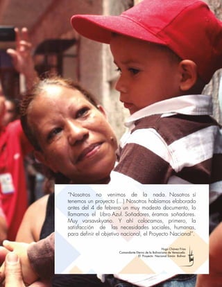 Plan de la Patria 2025
[411]
“Nosotros no venimos de la nada. Nosotros sí
tenemos un proyecto (...) Nosotros habíamos elaborado
antes del 4 de febrero un muy modesto documento, lo
llamamos el Libro Azul. Soñadores, éramos soñadores.
Muy varsavskyano. Y ahí colocamos, primero, la
satisfacción de las necesidades sociales, humanas,
para definir el objetivo nacional, el Proyecto Nacional”.
Hugo Chávez Frías
Comandante Eterno de la Bolivariana de Venezuela.
El Proyecto Nacional Simón Bolívar
 