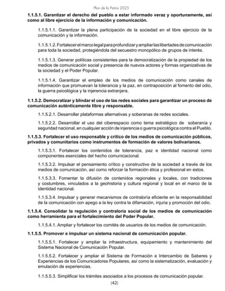[42]
Plan de la Patria 2025
1.1.5.1. Garantizar el derecho del pueblo a estar informado veraz y oportunamente, así
como al libre ejercicio de la información y comunicación.
1.1.5.1.1. Garantizar la plena participación de la sociedad en el libre ejercicio de la
comunicación y la información.
1.1.5.1.2.Fortalecerelmarcolegalparaprofundizaryampliarlaslibertadesdecomunicación
para toda la sociedad, protegiéndola del secuestro monopólico de grupos de interés.
1.1.5.1.3. Generar políticas consistentes para la democratización de la propiedad de los
medios de comunicación social y presencia de nuevos actores y formas organizativas de
la sociedad y el Poder Popular.
1.1.5.1.4. Garantizar el empleo de los medios de comunicación como canales de
información que promuevan la tolerancia y la paz, en contraposición al fomento del odio,
la guerra psicológica y la injerencia extranjera.
1.1.5.2. Democratizar y blindar el uso de las redes sociales para garantizar un proceso de
comunicación auténticamente libre y responsable.
1.1.5.2.1. Desarrollar plataformas alternativas y soberanas de redes sociales.
1.1.5.2.2. Desarrollar el uso del ciberespacio como tema estratégico de soberanía y
seguridad nacional, en cualquier acción de injerencia o guerra psicológica contra el Pueblo.
1.1.5.3. Fortalecer el uso responsable y crítico de los medios de comunicación públicos,
privados y comunitarios como instrumentos de formación de valores bolivarianos.
1.1.5.3.1. Fortalecer los contenidos de tolerancia, paz e identidad nacional como
componentes esenciales del hecho comunicacional.
1.1.5.3.2. Impulsar el pensamiento crítico y constructivo de la sociedad a través de los
medios de comunicación, así como reforzar la formación ética y profesional en estos.
1.1.5.3.3. Fomentar la difusión de contenidos regionales y locales, con tradiciones
y costumbres, vinculados a la geohistoria y cultura regional y local en el marco de la
identidad nacional.
1.1.5.3.4. Impulsar y generar mecanismos de contraloría eficiente en la responsabilidad
de la comunicación con apego a la ley contra la difamación, injuria y promoción del odio.
1.1.5.4. Consolidar la regulación y contraloría social de los medios de comunicación
como herramienta para el fortalecimiento del Poder Popular.
1.1.5.4.1. Ampliar y fortalecer los comités de usuarios de los medios de comunicación.
1.1.5.5. Promover e impulsar un sistema nacional de comunicación popular.
1.1.5.5.1. Fortalecer y ampliar la infraestructura, equipamiento y mantenimiento del
Sistema Nacional de Comunicación Popular.
1.1.5.5.2. Fortalecer y ampliar el Sistema de Formación e Intercambio de Saberes y
Experiencias de los Comunicadores Populares, así como la sistematización, evaluación y
emulación de experiencias.
1.1.5.5.3. Simplificar los trámites asociados a los procesos de comunicación popular.
 