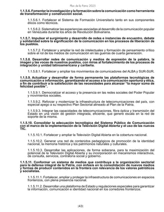 Plan de la Patria 2025
[43]
1.1.5.6. Fomentar la investigación y la formación sobre la comunicación como herramienta
de transformación y construcción social.
1.1.5.6.1. Fortalecer el Sistema de Formación Universitario tanto en sus componentes
éticos como técnicos.
1.1.5.6.2. Sistematizar las experiencias asociadas al desarrollo de la comunicación popular
en Venezuela durante los años de Revolución Bolivariana.
1.1.5.7. Impulsar el surgimiento y desarrollo de redes e instancias de encuentro, debate
y solidaridad sobre la significación de la comunicación en los procesos de liberación de
los pueblos.
1.1.5.7.2. Fortalecer y ampliar la red de intelectuales y formación de pensamiento crítico
sobre el rol de los medios de comunicación en las guerras de cuarta generación.
1.1.5.8. Desarrollar redes de comunicación y medios de expresión de la palabra, la
imagen y las voces de nuestros pueblos, con miras al fortalecimiento de los procesos de
integración y unidad latinoamericana y caribeña.
1.1.5.8.1. Fortalecer y ampliar los movimientos de comunicadores del ALBA y SUR-SUR.
1.1.5.9. Actualizar y desarrollar de forma permanente las plataformas tecnológicas de
comunicación e información, garantizando el acceso a la comunicación oportuna y ética,
a fin de contribuir a la satisfacción de las necesidades para alcanzar “la mayor suma de
felicidad posible”.
1.1.5.9.1. Democratizar el acceso y la presencia en las redes sociales del Poder Popular
y movimientos sociales.
1.1.5.9.2. Reforzar y modernizar la infraestructura de telecomunicaciones del país, con
especial apego a su respectivo Plan Sectorial alineado al Plan de la Patria.
1.1.5.9.3. Integrar las capacidades de telecomunicaciones, fibra óptica y transmisión del
Estado en una visión de gestión integrada, eficiente, que genere escala en la red de
soporte de la misma.
1.1.5.10. Consolidar la adecuación tecnológica del Sistema Público de Comunicación
con el marco de la implementación de la Televisión Digital Abierta y el uso de las nuevas
TIC.
1.1.5.10.1. Fortalecer y ampliar la Televisión Digital Abierta en la cobertura nacional.
1.1.5.10.2. Generar una red de contenidos pedagógicos de promoción de la identidad
nacional, la memoria histórica y los patrimonios naturales y culturales.
1.1.5.10.3. Desarrollar las aplicaciones, de forma soberana, para la maximización del
potencial de la Televisión Digital Abierta y su incorporación en mecanismos interactivos,
de consulta, servicios, contraloría social y gobierno.
1.1.5.11. Conformar un sistema de medios que contribuya a la organización sectorial
para la defensa integral de la Patria, con énfasis en la consolidación de nuevos medios
y formas de producir contenidos en la frontera con relevancia de los valores patrióticos
y socialistas.
1.1.5.11.1. Fortalecer, ampliar y proteger la infraestructura de comunicaciones en espacios
fronterizos, con plena presencia nacional.
1.1.5.11.2. Desarrollar una plataforma de Estado y regulaciones especiales para garantizar
la información, comunicación e identidad nacional en los corredores fronterizos.
 