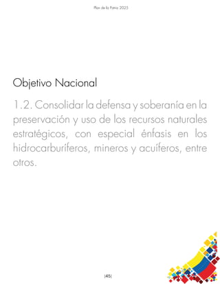 Plan de la Patria 2025
[45]
1.2. Consolidar la defensa y soberanía en la
preservación y uso de los recursos naturales
estratégicos, con especial énfasis en los
hidrocarburíferos, mineros y acuíferos, entre
otros.
Objetivo Nacional
Objetivo Nacional
Objetivo Nacional
 