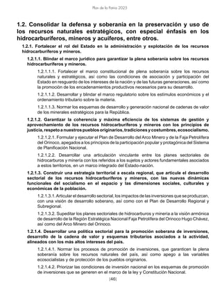 [46]
Plan de la Patria 2025
1.2. Consolidar la defensa y soberanía en la preservación y uso de
los recursos naturales estratégicos, con especial énfasis en los
hidrocarburíferos, mineros y acuíferos, entre otros.
1.2.1. Fortalecer el rol del Estado en la administración y explotación de los recursos
hidrocarburíferos y mineros.
1.2.1.1. Blindar el marco jurídico para garantizar la plena soberanía sobre los recursos
hidrocarburíferos y mineros.
1.2.1.1.1. Fortalecer el marco constitucional de plena soberanía sobre los recursos
naturales y estratégicos, así como las condiciones de asociación y participación del
Estado en resguardo de los intereses de la nación y de las futuras generaciones, así como
la promoción de los encadenamientos productivos necesarios para su desarrollo.
1.2.1.1.2. Desarrollar y blindar el marco regulatorio sobre los estímulos económicos y el
ordenamiento tributario sobre la materia.
1.2.1.1.3. Normar los esquemas de desarrollo y generación nacional de cadenas de valor
de los minerales estratégicos para la República.
1.2.1.2. Garantizar la coherencia y máxima eficiencia de los sistemas de gestión y
aprovechamiento de los recursos hidrocarburíferos y mineros con los principios de
justicia, respeto a nuestros pueblos originarios, tradiciones y costumbres, ecosocialismo.
1.2.1.2.1. Formular y ejecutar el Plan de Desarrollo del Arco Minero y de la Faja Petrolífera
del Orinoco, apegados a los principios de la participación popular y protagónica del Sistema
de Planificación Nacional.
1.2.1.2.2. Desarrollar una articulación vinculante entre los planes sectoriales de
hidrocarburos y minería con los referidos a los sujetos y actores fundamentales asociados
a estos territorios, en un marco integrado del Estado-nación.
1.2.1.3. Construir una estrategia territorial a escala regional, que articule el desarrollo
sectorial de los recursos hidrocarburíferos y mineros, con las nuevas dinámicas
funcionales del socialismo en el espacio y las dimensiones sociales, culturales y
económicas de la población.
1.2.1.3.1.Articular el desarrollo sectorial, los impactos de las inversiones que se produzcan,
con una visión de desarrollo soberano, así como con el Plan de Desarrollo Regional y
Subregional.
1.2.1.3.2. Supeditar los planes sectoriales de hidrocarburos y minería a la visión armónica
de desarrollo de la Región Estratégica Nacional Faja Petrolífera del Orinoco Hugo Chávez,
así como del Arco Minero del Orinoco.
1.2.1.4. Desarrollar una política sectorial para la promoción soberana de inversiones,
desarrollo de la cadena de valor y esquemas tributarios asociados a la actividad,
alineados con los más altos intereses del país.
1.2.1.4.1. Normar los procesos de promoción de inversiones, que garanticen la plena
soberanía sobre los recursos naturales del país, así como apego a las variables
ecosocialistas y de protección de los pueblos originarios.
1.2.1.4.2. Priorizar las condiciones de inversión nacional en los esquemas de promoción
de inversiones que se generen en el marco de la ley y Constitución Nacional.
 