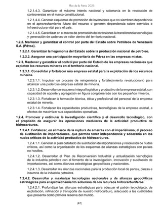 Plan de la Patria 2025
[47]
1.2.1.4.3. Garantizar el máximo interés nacional y soberanía en la resolución de
controversias en el marco constitucional.
1.2.1.4.4. Generar esquemas de promoción de inversiones que no siembren dependencia
en el aprovechamiento futuro del recurso o generen dependencia sobre servicios e
infraestructura vital para el país.
1.2.1.4.5. Garantizar en el marco de promoción de inversiones la transferencia tecnológica
y generación de cadenas de valor dentro del territorio nacional.
1.2.2. Mantener y garantizar el control por parte del Estado sobre Petróleos de Venezuela
S.A. (Pdvsa).
1.2.2.1. Garantizar la hegemonía del Estado sobre la producción nacional de petróleo.
1.2.2.2. Asegurar una participación mayoritaria de Pdvsa en las empresas mixtas.
1.2.3. Mantener y garantizar el control por parte del Estado de las empresas nacionales que
exploten los recursos mineros en el territorio nacional.
1.2.3.1. Consolidar y fortalecer una empresa estatal para la explotación de los recursos
mineros.
1.2.3.1.1. Impulsar un proceso de reingeniería y fortalecimiento revolucionario para
alcanzar una poderosa empresa estatal de minería.
1.2.3.1.2. Desarrollar un esquema integral logístico y productivo de la empresa estatal, con
capacidad de soporte y agregación en figura conglomerado con los pequeños mineros.
1.2.3.1.3. Fortalecer la formación técnica, ética y profesional del personal de la empresa
estatal de minería.
1.2.3.1.4. Fortalecer las capacidades productivas, tecnológicas de la empresa estatal, a
efectos de maximizar sus capacidades operativas.
1.2.4. Promover y estimular la investigación científica y el desarrollo tecnológico, con
el propósito de asegurar las operaciones medulares de la actividad productiva de
hidrocarburos.
1.2.4.1. Fortalecer, en el marco de la ruptura de amarras con el imperialismo, el proceso
de sustitución de importaciones, que permita tener independencia y soberanía en los
nudos críticos de la actividad productiva de hidrocarburos.
1.2.4.1.1. Generar el plan detallado de sustitución de importaciones y resolución de nudos
críticos, así como la organización de los esquemas de alianzas estratégicas con países
no hostiles.
1.2.4.1.2. Desarrollar el Plan de Reconversión Industrial y actualización tecnológica
de la industria petrolera con el fomento de la investigación, innovación y sustitución de
importaciones, así como alianzas estratégicas geopolíticas y nacionales.
1.2.4.1.3. Desarrollar las alianzas nacionales para la producción local de partes, piezas e
insumos de la industria petrolera.
1.2.4.2. Desarrollar y maximizar tecnologías nacionales y de alianzas geopolíticas
estratégicas para el aprovechamiento soberano de los recursos hidrocarburíferos.
1.2.4.2.1. Profundizar las alianzas estratégicas para adecuar el patrón tecnológico, de
explotación, refinación y transporte de nuestro hidrocarburo, adecuado a las cualidades
que presenta como primera reserva del mundo.
 