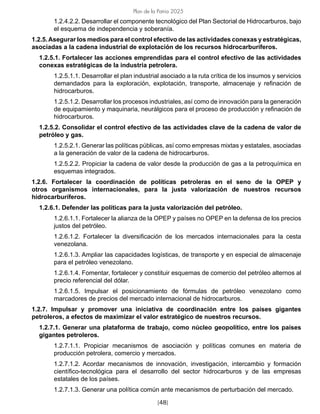 [48]
Plan de la Patria 2025
1.2.4.2.2. Desarrollar el componente tecnológico del Plan Sectorial de Hidrocarburos, bajo
el esquema de independencia y soberanía.
1.2.5.Asegurar los medios para el control efectivo de las actividades conexas y estratégicas,
asociadas a la cadena industrial de explotación de los recursos hidrocarburíferos.
1.2.5.1. Fortalecer las acciones emprendidas para el control efectivo de las actividades
conexas estratégicas de la industria petrolera.
1.2.5.1.1. Desarrollar el plan industrial asociado a la ruta crítica de los insumos y servicios
demandados para la exploración, explotación, transporte, almacenaje y refinación de
hidrocarburos.
1.2.5.1.2. Desarrollar los procesos industriales, así como de innovación para la generación
de equipamiento y maquinaria, neurálgicos para el proceso de producción y refinación de
hidrocarburos.
1.2.5.2. Consolidar el control efectivo de las actividades clave de la cadena de valor de
petróleo y gas.
1.2.5.2.1. Generar las políticas públicas, así como empresas mixtas y estatales, asociadas
a la generación de valor de la cadena de hidrocarburos.
1.2.5.2.2. Propiciar la cadena de valor desde la producción de gas a la petroquímica en
esquemas integrados.
1.2.6. Fortalecer la coordinación de políticas petroleras en el seno de la OPEP y
otros organismos internacionales, para la justa valorización de nuestros recursos
hidrocarburíferos.
1.2.6.1. Defender las políticas para la justa valorización del petróleo.
1.2.6.1.1. Fortalecer la alianza de la OPEP y países no OPEP en la defensa de los precios
justos del petróleo.
1.2.6.1.2. Fortalecer la diversificación de los mercados internacionales para la cesta
venezolana.
1.2.6.1.3. Ampliar las capacidades logísticas, de transporte y en especial de almacenaje
para el petróleo venezolano.
1.2.6.1.4. Fomentar, fortalecer y constituir esquemas de comercio del petróleo alternos al
precio referencial del dólar.
1.2.6.1.5. Impulsar el posicionamiento de fórmulas de petróleo venezolano como
marcadores de precios del mercado internacional de hidrocarburos.
1.2.7. Impulsar y promover una iniciativa de coordinación entre los países gigantes
petroleros, a efectos de maximizar el valor estratégico de nuestros recursos.
1.2.7.1. Generar una plataforma de trabajo, como núcleo geopolítico, entre los países
gigantes petroleros.
1.2.7.1.1. Propiciar mecanismos de asociación y políticas comunes en materia de
producción petrolera, comercio y mercados.
1.2.7.1.2. Acordar mecanismos de innovación, investigación, intercambio y formación
científico-tecnológica para el desarrollo del sector hidrocarburos y de las empresas
estatales de los países.
1.2.7.1.3. Generar una política común ante mecanismos de perturbación del mercado.
 
