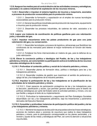 Plan de la Patria 2025
[49]
1.2.8.Asegurar los medios para el control efectivo de las actividades conexas y estratégicas,
asociadas a la cadena industrial de explotación de los recursos mineros.
1.2.8.1. Desarrollar e impulsar el sistema logístico de insumos y maquinaria, asociados
a procesos de producción ecosocialista para la producción minera.
1.2.8.1.1. Desarrollar la formación y capacitación en el empleo de nuevas tecnologías
ecosocialistas para la producción minera.
1.2.8.1.2. Generar las políticas industriales para la producción de maquinaria, equipamiento
e insumos para la producción minera.
1.2.8.1.3. Desarrollar los procesos industriales, de cadenas de valor, asociados a la
minería.
1.2.9. Lograr una instancia de coordinación de políticas gasíferas para una valorización
justa y razonable del gas.
1.2.9.1. Impulsar mecanismos entre los países productores de gas para una justa
valorización del gas y su conservación.
1.2.9.1.1. Desarrollar tecnologías y procesos de logística y almacenaje que flexibilicen las
condiciones de los mercados para obtener el mayor rendimiento en función del interés
nacional.
1.2.9.1.2. Fortalecer los foros internacionales en materia de gas, para la defensa de su
justa valorización.
1.2.10. Elevar la conciencia política e ideológica del Pueblo, de las y los trabajadores
petroleros y mineros, así como también su participación activa en la defensa de los recursos
naturales estratégicos de la nación.
1.2.10.1. Profundizar el contenido político y social de la industria petrolera y minera.
1.2.10.1.1. Desarrollar planes de formación ética, política e ideológica para las y los
trabajadores petroleros.
1.2.10.1.2. Desarrollar modelos de gestión que maximicen el sentido de pertenencia y
apego de las y los trabajadores de la industria petrolera.
1.2.10.2. Impulsar la participación de las y los trabajadores en la planificación de las
actividades de la industria petrolera y minera.
1.2.10.2.1. Crear espacios de participación protagónica de las y los trabajadores para
la discusión, planificación y acción, que permitan generar elementos para el diseño de
políticas estratégicas por parte del Estado sobre la actividad petrolera y minera, a la vez
que facilite y asegure el éxito de su implementación.
1.2.10.2.2. Profundizar la implementación y seguimiento del Plan Estratégico Socialista
desarrollado con las y los trabajadores petroleros, bajo los lineamientos y parámetros
derivados del Ejecutivo Nacional.
1.2.10.3. Consolidar y profundizar instancias de participación política del pueblo y de las
y los trabajadores petroleros y mineros.
1.2.10.3.1. Mantener los espacios de discusión de propuestas sobre las líneas estratégicas,
acciones de mediano plazo y acciones de coyuntura que realice la clase trabajadora
petrolera y minera, para la participación corresponsable en los planes sectoriales, y la
revisión y ajuste de las metas y estratégicas del Plan, así como la atención a situaciones
coyunturales.
 