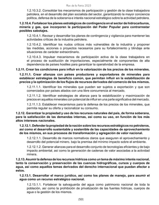 [50]
Plan de la Patria 2025
1.2.10.3.2. Consolidar los mecanismos de participación y gestión de la clase trabajadora
petrolera, en el desarrollo del plan socialista del sector, garantizando la mayor conciencia
política, defensa de la soberanía e interés nacional estratégico sobre la actividad petrolera.
1.2.10.4. Fortalecer los planes estratégicos de contingencia en el sector de hidrocarburos,
minería y gas, que incorporen la participación del Poder Popular para contrarrestar
posibles sabotajes.
1.2.10.4.1. Revisar y desarrollar los planes de contingencia y vigilancia para mantener las
actividades críticas de la industria petrolera.
1.2.10.4.2. Identificar los nudos críticos más vulnerables de la industria y proponer
las medidas, acciones o proyectos necesarios para su fortalecimiento y blindaje ante
situaciones de carácter extraordinario.
1.2.10.4.3. Impulsar mecanismos de participación activa de la clase trabajadora en
el proceso de sustitución de importaciones, especialmente de componentes de alta
dependencia de países hostiles para garantizar la operatividad de la empresa.
1.2.11. Crear las condiciones para influir en la valorización de los precios de los minerales.
1.2.11.1. Crear alianzas con países productores y exportadores de minerales para
establecer estrategias de beneficio común, que permitan influir en la estabilización de
precios y la optimización de los flujos de recursos derivados del comercio de los mismos.
1.2.11.1.1. Identificar los minerales que pueden ser sujetos a exportación y que son
comerciados por países aliados con una libre concurrencia al mercado.
1.2.11.1.2. Identificar estrategias de alianza para la estabilización y maximización de
precios en aquellos minerales con potencial de influir en una parte significativa del mercado.
1.2.11.1.3. Establecer mecanismos para la defensa de los precios de los minerales, que
permita regular su oferta y racionalizar su consumo.
1.2.12. Garantizar la propiedad y uso de los recursos naturales del país, de forma soberana,
para la satisfacción de las demandas internas, así como su uso, en función de los más
altos intereses nacionales.
1.2.12.1. Defender la propiedad de la nación sobre los recursos estratégicos no petroleros,
así como el desarrollo sustentable y sostenible de las capacidades de aprovechamiento
de los mismos, en sus procesos de transformación y agregación de valor nacional.
1.2.12.1.1. Desarrollo de marcos normativos claros que aseguren el aprovechamiento y
desarrollo del potencial minero, bajo la premisa del mínimo impacto sobre el ambiente.
1.2.12.1.2. Generar alianzas para el desarrollo conjunto de tecnologías eficientes y de bajo
impacto ambiental, así como la generación de cadenas de valor asociadas a la actividad
minera.
1.2.13.Asumir la defensa de los recursos hídricos como un tema de máximo interés nacional,
tanto la conservación y preservación de las cuencas hidrográficas, cursos y cuerpos de
agua, así como aquellos temas derivados del derecho internacional que puedan afectar a
estos.
1.2.13.1. Desarrollar el marco jurídico, así como los planes de manejo, para asumir el
agua como un recurso estratégico nacional.
1.2.13.1.1. Fortalecer la salvaguarda del agua como patrimonio nacional de toda la
población, así como la prohibición de privatización de las fuentes hídricas, cuerpos de
agua o la gestión de los mismos.
 