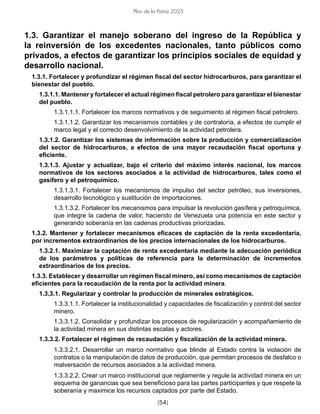 [54]
Plan de la Patria 2025
1.3. Garantizar el manejo soberano del ingreso de la República y
la reinversión de los excedentes nacionales, tanto públicos como
privados, a efectos de garantizar los principios sociales de equidad y
desarrollo nacional.
1.3.1. Fortalecer y profundizar el régimen fiscal del sector hidrocarburos, para garantizar el
bienestar del pueblo.
1.3.1.1. Mantener y fortalecer el actual régimen fiscal petrolero para garantizar el bienestar
del pueblo.
1.3.1.1.1. Fortalecer los marcos normativos y de seguimiento al régimen fiscal petrolero.
1.3.1.1.2. Garantizar los mecanismos contables y de contraloría, a efectos de cumplir el
marco legal y el correcto desenvolvimiento de la actividad petrolera.
1.3.1.2. Garantizar los sistemas de información sobre la producción y comercialización
del sector de hidrocarburos, a efectos de una mayor recaudación fiscal oportuna y
eficiente.
1.3.1.3. Ajustar y actualizar, bajo el criterio del máximo interés nacional, los marcos
normativos de los sectores asociados a la actividad de hidrocarburos, tales como el
gasífero y el petroquímico.
1.3.1.3.1. Fortalecer los mecanismos de impulso del sector petróleo, sus inversiones,
desarrollo tecnológico y sustitución de importaciones.
1.3.1.3.2. Fortalecer los mecanismos para impulsar la revolución gasífera y petroquímica,
que integre la cadena de valor, haciendo de Venezuela una potencia en este sector y
generando soberanía en las cadenas productivas priorizadas.
1.3.2. Mantener y fortalecer mecanismos eficaces de captación de la renta excedentaria,
por incrementos extraordinarios de los precios internacionales de los hidrocarburos.
1.3.2.1. Maximizar la captación de renta excedentaria mediante la adecuación periódica
de los parámetros y políticas de referencia para la determinación de incrementos
extraordinarios de los precios.
1.3.3. Establecer y desarrollar un régimen fiscal minero, así como mecanismos de captación
eficientes para la recaudación de la renta por la actividad minera.
1.3.3.1. Regularizar y controlar la producción de minerales estratégicos.
1.3.3.1.1. Fortalecer la institucionalidad y capacidades de fiscalización y control del sector
minero.
1.3.3.1.2. Consolidar y profundizar los procesos de regularización y acompañamiento de
la actividad minera en sus distintas escalas y actores.
1.3.3.2. Fortalecer el régimen de recaudación y fiscalización de la actividad minera.
1.3.3.2.1. Desarrollar un marco normativo que blinde al Estado contra la violación de
contratos o la manipulación de datos de producción, que permitan procesos de desfalco o
malversación de recursos asociados a la actividad minera.
1.3.3.2.2. Crear un marco institucional que reglamente y regule la actividad minera en un
esquema de ganancias que sea beneficioso para las partes participantes y que respete la
soberanía y maximice los recursos captados por parte del Estado.
 