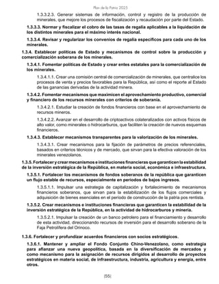 Plan de la Patria 2025
[55]
1.3.3.2.3. Generar sistemas de información, control y registro de la producción de
minerales, que mejore los procesos de fiscalización y recaudación por parte del Estado.
1.3.3.3. Normar y fiscalizar el cobro de las tasas de regalía aplicables a la liquidación de
los distintos minerales para el máximo interés nacional.
1.3.3.4. Revisar y regularizar los convenios de regalía específicos para cada uno de los
minerales.
1.3.4. Establecer políticas de Estado y mecanismos de control sobre la producción y
comercialización soberana de los minerales.
1.3.4.1. Fomentar políticas de Estado y crear entes estatales para la comercialización de
los minerales.
1.3.4.1.1. Crear una comisión central de comercialización de minerales, que centralice los
procesos de venta y precios favorables para la República, así como el reporte al Estado
de las ganancias derivadas de la actividad minera.
1.3.4.2. Fomentar mecanismos que maximicen el aprovechamiento productivo, comercial
y financiero de los recursos minerales con criterios de soberanía.
1.3.4.2.1. Estudiar la creación de fondos financieros con base en el aprovechamiento de
recursos mineros.
1.3.4.2.2. Avanzar en el desarrollo de criptoactivos colateralizados con activos físicos de
alto valor, como minerales o hidrocarburos, que faciliten la creación de nuevos esquemas
financieros.
1.3.4.3. Establecer mecanismos transparentes para la valorización de los minerales.
1.3.4.3.1. Crear mecanismos para la fijación de parámetros de precios referenciales,
basados en criterios técnicos y de mercado, que sirvan para la efectiva valoración de los
minerales venezolanos.
1.3.5. Fortalecer y crear mecanismos e institucionesfinancieras que garanticen la estabilidad
de la inversión estratégica de la República, en materia social, económica e infraestructura.
1.3.5.1. Fortalecer los mecanismos de fondos soberanos de la república que garanticen
un flujo estable de recursos, especialmente en períodos de bajos ingresos.
1.3.5.1.1. Impulsar una estrategia de capitalización y fortalecimiento de mecanismos
financieros soberanos, que sirvan para la estabilización de los flujos comerciales y
adquisición de bienes esenciales en el período de construcción de la patria pos rentista.
1.3.5.2. Crear mecanismos e instituciones financieras que garanticen la estabilidad de la
inversión estratégica de la República, en la actividad de hidrocarburos y minería.
1.3.5.2.1. Impulsar la creación de un banco petrolero para el financiamiento y desarrollo
de esta actividad, direccionando recursos de inversión para el desarrollo soberano de la
Faja Petrolífera del Orinoco.
1.3.6. Fortalecer y profundizar acuerdos financieros con socios estratégicos.
1.3.6.1. Mantener y ampliar el Fondo Conjunto Chino-Venezolano, como estrategia
para afianzar una nueva geopolítica, basada en la diversificación de mercados y
como mecanismo para la asignación de recursos dirigidos al desarrollo de proyectos
estratégicos en materia social, de infraestructura, industria, agricultura y energía, entre
otros.
 