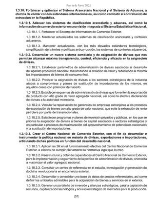 Plan de la Patria 2025
[57]
1.3.10. Fortalecer y optimizar el Sistema Arancelario Nacional y el Sistema de Aduanas, a
efectos de contar con los estándares internacionales, así como combatir el contrabando de
extracción en la República.
1.3.10.1. Adecuar los sistemas de clasificación arancelaria y aduanas, así como la
información de comercio exterior en una visión integrada al Sistema Estadístico Nacional.
1.3.10.1.1. Fortalecer el Sistema de Información de Comercio Exterior.
1.3.10.1.2. Mantener actualizados los sistemas de clasificación arancelaria y controles
aduaneros.
1.3.10.1.3. Mantener actualizados, con los más elevados estándares tecnológicos,
simplificación de trámites y políticas anticorrupción, los sistemas de controles aduaneros.
1.3.10.2. Desarrollar un nuevo sistema cambiario y de asignación de divisas que nos
permitan alcanzar máxima transparencia, control, eficiencia y eficacia en la asignación
de divisas.
1.3.10.2.1. Establecer parámetros de administración de divisas asociados al desarrollo
del aparato productivo nacional, maximizando la creación de valor y reduciendo al mínimo
las importaciones de bienes de consumo final.
1.3.10.2.2. Priorizar la asignación de divisas a los sectores estratégicos de la industria
atados a compromisos y planes de sustitución de importaciones de los mismos, en
aquellos casos con potencial de hacerlo.
1.3.10.2.3. Establecer esquemas de administración de divisas que fomenten la exportación
de producto con alto grado de valor agregado nacional, así como la efectiva declaración
de divisas a la autoridad monetaria.
1.3.10.2.4. Vincular la repatriación de ganancias de empresas extranjeras a los procesos
de exportación de bienes con alto grado de valor nacional, que evite la extracción de renta
petrolera por parte de transnacionales.
1.3.10.2.5. Establecer programas y planes de inversión privados y públicos, en los que se
priorice la asignación de divisas a bienes de capital asociados a sectores estratégicos y
en particular a procesos de maximización del aprovechamiento de potenciales nacionales
y la sustitución de importaciones.
1.3.10.3. Crear el Centro Nacional de Comercio Exterior, con el fin de desarrollar e
instrumentar la política nacional en materia de divisas, exportaciones e importaciones,
articulando dichas políticas en función del desarrollo nacional.
1.3.10.3.1. Aplicar las 3R en el funcionamiento efectivo del Centro Nacional de Comercio
Exterior, a efectos de cumplir plenamente la normativa legal que lo creó.
1.3.10.3.2. Reestructurar y dotar de capacidades al Centro Nacional de Comercio Exterior,
para la implementación y seguimiento de la política de administración de divisas, orientada
a maximizar el valor agregado nacional.
1.3.10.3.3. Constituir un centro de referencia en el estudio, investigación y generación de
doctrina revolucionaria en el comercio exterior.
1.3.10.3.4. Desarrollar y consolidar una base de datos de precios referenciales, así como
definir los umbrales admisibles para la adquisición de bienes y servicios en el exterior.
1.3.10.3.5. Generar un portafolio de inversión y alianzas estratégicas, para la captación de
recursos, capitalización tecnológica y acceso estratégico de mercados para la producción.
 