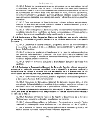 [58]
Plan de la Patria 2025
1.3.10.3.6. Trabajar de manera cercana con los sectores de mayor potencialidad para el
incremento de las exportaciones, de forma coordinada con otros entes con competencia
en materia de comercio exterior, mediante el establecimiento de esquemas que favorezcan
las exportaciones en sectores tales como derivados del acero, derivados del aluminio,
productos metalmecánicos, productos químicos, productos plásticos, autopartes, textiles,
frutas, camarones, pescados, rones, cacao, café, aceite y lubricantes, alimentos, cauchos,
entre otros.
1.3.10.3.7. Crear mecanismos de financiamiento en bolívares y divisas a exportadores,
tutelados por el Centro Nacional de Comercio Exterior, a través de la banca pública y
líneas de créditos de la banca internacional.
1.3.10.3.8. Fortalecer los procesos de investigación y procesamiento judicial de los delitos
cometidos mediante el uso indebido de las divisas suministradas por el Estado, así como
fortalecer de manera implacable el control y sanción contra la corrupción.
1.3.10.4. Implementar el Plan General de Divisas de la Nación, que permita optimizar,
jerarquizar y controlar la asignación de divisas a los distintos sectores de la economía
nacional.
1.3.10.4.1. Desarrollar el sistema cambiario, que permita atender los requerimientos de
la economía y esté ajustado a las necesidades de política económica y la generación de
divisas de la República.
1.3.10.4.2. Implementar un plan de divisas basado en la visión de cadenas productivas
y en particular su fortalecimiento y desarrollo, que limite los recursos a la importación de
bienes finales y privilegie la importación de bienes intermedios y de capital que no tiene
posibilidad de producirse nacionalmente.
1.3.10.4.3. Fortalecer de manera estructural la diversificación de fuentes de divisas de la
república.
1.3.10.5. Fortalecer la Corporación Nacional de Comercio Exterior, a fin de concentrar
esfuerzos en potenciar nuestra capacidad para la obtención y procura nacional e
internacional de bienes e insumos básicos requeridos para la satisfacción de las
necesidades de nuestra población, así como las capacidades de exportación nacional.
1.3.10.5.1. Fortalecer la institucionalidad, sistemas de gestión y capacidades logísticas de
la Corporación Nacional de Comercio Exterior.
1.3.10.5.2. Consolidar la Corporación Nacional de Comercio Exterior como el ente
centralizador de las actividades comerciales de importación y exportación, así como su
participación en el plan estratégico de la generación de un banco de insumos.
1.3.10.6. Diseñar la planificación de la inversión pública para el ejercicio del presupuesto
anual, con el fin de dar consistencia a la política fiscal con los objetivos económicos y
sociales de la nación.
1.3.10.6.1. Fortalecer el Sistema Nacional de Registro y Seguimiento de la Inversión
Pública y hacer obligatorio su llenado y actualización permanente.
1.3.10.6.2. Integrar al Sistema Nacional de Registro y Seguimiento de la Inversión Pública
los entes financiadores públicos que administran recursos orientados a la inversión pública.
1.3.10.6.3. Generar un sistema integrado de planificación e inversión ajustado a las
distintas escalas espaciales y componentes sectoriales de gobierno.
 