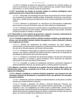 Plan de la Patria 2025
[59]
1.3.10.6.4. Fortalecer el sistema de seguimiento a proyectos de inversión pública, así
como la armonización de procesos con otros organismos que cumplen tareas similares
para tributar a un mismo sistema central de seguimiento.
1.3.10.7. Incrementar los niveles de inversión pública en sectores estratégicos como
apalancamiento para el desarrollo socioproductivo.
1.3.10.7.1. Desarrollar una metodología de priorización de proyectos de inversión nacional
que considere las principales variables sociales, ambientales, productivas y económicas,
entre otras, y facilite el proceso de optimización de los recursos destinados a la inversión
pública.
1.3.10.7.2. Mantener la participación en mecanismos de financiamiento multilaterales
para el acceso a recursos financieros, bajo una visión soberana e independiente.
1.3.10.7.3. Identificar proyectos de inversión pública con posibilidad de ser ejecutados bajo
esquemas de alianzas con otros estados, empresas públicas de otros países, empresas
privadas de países no hostiles o nacionales.
1.3.11. Desarrollar un nuevo sistema de generación, captación, inversión y administración
de divisas para construir el sistema productivo pos rentista.
1.3.11.1. Combatir la agresión al bolívar y blindar el sistema cambiario y de asignación de
divisas, que nos permitan alcanzar máxima transparencia, control, eficiencia y eficacia
en la asignación de divisas.
1.3.11.1.1. Generar los mecanismos de política económica, así como legales y
sancionatorios, que desincentiven la aparición y mantenimiento de marcadores no oficiales
del valor de la moneda respecto a las divisas internacionales.
1.3.11.1.2. Fortalecer el marco legal y el sistema de monitoreo y control sobre el sistema
bancario, que impida la utilización del sistema financiero nacional para el desarrollo de
actividades de perturbación de la economía nacional.
1.3.11.1.3. Fortalecer e incrementar los mecanismos legales y de denuncia internacional
sobre la agresión a la moneda y guerra económica, como mecanismo de injerencia
sancionado en el marco del derecho internacional.
1.3.11.1.4. Consolidar un sistema de estadísticas económico- productivas integrado al
Sistema Estadístico Nacional, que permita ejercer un efectivo gobierno económico.
1.3.12. Mejorar y promover la eficiencia de la gestión fiscal del sector público para una
redistribución justa, social y productiva de la renta, así como fortalecer las fuentes de
ingreso de la República.
1.3.12.1. Diseñar y establecer un sistema tributario progresivo, que incorpore los más
avanzados sistemas de fiscalización y recaudación fiscal, que garantice los principios
de justicia tributaria.
1.3.12.1.1. Modernizar, optimizar y fortalecer el sistema tributario, construyendo un modelo
tributario pos rentista eficiente y soberano.
1.3.12.1.2. Impulsar y garantizar una efectiva y profunda Revolución Tributaria, que
contemple un tratamiento particular a las grandes fortunas patrimoniales, un esquema
progresivo a las y los trabajadores por cuenta propia y profesionales, revisión de las
rentas aduaneras y la transformación de los esquemas impositivos regionales y locales, y
atienda al principio de la progresividad de los tributos, aumentando la carga a los que más
ganan, así como el principio de la redistribución de la renta.
 