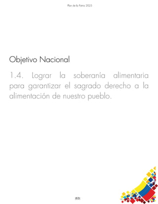 Plan de la Patria 2025
[63]
1.4. Lograr la soberanía alimentaria
para garantizar el sagrado derecho a la
alimentación de nuestro pueblo.
Objetivo Nacional
 