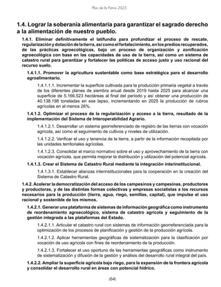[64]
Plan de la Patria 2025
1.4. Lograr la soberanía alimentaria para garantizar el sagrado derecho
a la alimentación de nuestro pueblo.
1.4.1. Eliminar definitivamente el latifundio para profundizar el proceso de rescate,
regularizaciónydotacióndelatierra,asícomoelfortalecimiento,enlosprediosrecuperados,
de las prácticas agroecológicas, bajo un proceso de organización y zonificación
agroecológica con base en las capacidades de uso de la tierra, así como un sistema de
catastro rural para garantizar y fortalecer las políticas de acceso justo y uso racional del
recurso suelo.
1.4.1.1. Promover la agricultura sustentable como base estratégica para el desarrollo
agroalimentario.
1.4.1.1.1. Incrementar la superficie cultivada para la producción primaria vegetal a través
de los diferentes planes de siembra anual desde 2019 hasta 2025 para alcanzar una
superficie de 5.166.523 hectáreas al final del período y así obtener una producción de
40.138.198 toneladas en ese lapso, incrementando en 2025 la producción de rubros
agrícolas en al menos 26%.
1.4.1.2. Optimizar el proceso de la regularización y acceso a la tierra, resultado de la
implementación del Sistema de Interoperabilidad Agrario.
1.4.1.2.1. Desarrollar un sistema georreferenciado de registro de las tierras con vocación
agrícola, así como el seguimiento de cultivos y niveles de utilización.
1.4.1.2.2. Verificar el uso y tenencia de la tierra, a partir de la información recopilada por
las unidades territoriales agrícolas.
1.4.1.2.3. Consolidar el marco normativo sobre el uso y aprovechamiento de la tierra con
vocación agrícola, que permita mejorar la distribución y utilización del potencial agrícola.
1.4.1.3. Crear el Sistema de Catastro Rural mediante la integración interinstitucional.
1.4.1.3.1. Establecer alianzas interinstitucionales para la cooperación en la creación del
Sistema de Catastro Rural.
1.4.2. Acelerar la democratización del acceso de los campesinos y campesinas, productores
y productoras, y de las distintas formas colectivas y empresas socialistas a los recursos
necesarios para la producción (tierra, agua, riego, semillas, capital), que impulse el uso
racional y sostenible de los mismos.
1.4.2.1. Generar una plataforma de sistemas de información geográfica como instrumento
de reordenamiento agroecológico, sistema de catastro agrícola y seguimiento de la
gestión integrada a las plataformas del Estado.
1.4.2.1.1. Articular el catastro rural con sistemas de información georreferenciada para la
optimización de los procesos de planificación y gestión de la producción agrícola.
1.4.2.1.2. Aplicar herramientas geográficas de sistematización para la clasificación por
vocación de uso agrícola con fines de reordenamiento de la producción.
1.4.2.1.3. Fortalecer el uso oportuno de las herramientas geográficas como instrumento
de sistematización y difusión de la gestión y análisis del desarrollo rural integral del país.
1.4.2.2. Ampliar la superficie agrícola bajo riego, para la expansión de la frontera agrícola
y consolidar el desarrollo rural en áreas con potencial hídrico.
 