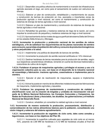 Plan de la Patria 2025
[65]
1.4.2.2.1. Desarrollar una política efectiva de mantenimiento e inversión de infraestructura
agrícola asociada al riego, así como para el saneamiento de suelos con estructura de
drenaje.
1.4.2.2.2. Elaborar un plan de construcción, rehabilitación y mantenimiento de cauces
y construcción de bermas de protección en ríos, asociados a importantes zonas de
producción agrícola a nivel nacional, así como el mantenimiento y construcción de
sistemas de drenaje de tierras agrícolas a nivel nacional.
1.4.2.2.3. Elaborar un plan de mantenimiento y construcción de sistemas de drenaje de
tierras agrícolas a nivel nacional.
1.4.2.2.4. Rehabilitar los grandes y medianos sistemas de riego de la nación, así como
impulsar la construcción de pequeños y medianos sistemas de riego a nivel nacional.
1.4.2.2.5.Aprovechamiento de los niveles de agua superficial del sistema Delta del Orinoco
en los estados Delta Amacuro y Monagas.
1.4.2.3. Incrementar la producción y protección nacional de las semillas de rubros
estratégicos, a fin de satisfacer los requerimientos de los planes nacionales de siembra
paraconsumo,queprotejaalapoblacióndelcultivoyconsumodeproductostransgénicos
y otros perjudiciales a la salud.
1.4.2.3.1. Implementar una política de desarrollo de bancos de semillas.
1.4.2.3.2. Incrementar la producción de semilla nacional certificada en 14% interanual.
1.4.2.3.3. Destinar hectáreas de tierras rescatadas para la producción de semillas, según
sus respectivas características climáticas, tomando en cuenta las técnicas tradicionales y
costumbres de cultivo de la región.
1.4.2.4. Fortalecer el parque de maquinarias agrícolas y privilegiar el acceso y uso a la
organización colectiva para su uso, con base en el desarrollo de la industria nacional
de ensamblaje y fabricación: tractores agrícolas, cosechadoras e implementos para la
siembra.
1.4.2.4.1. Ejecutar el plan de reactivación de maquinarias, equipos e implementos
agrícolas.
1.4.2.4.2.Activar la puesta en marcha de las diferentes instalaciones para las fabricaciones
de maquinaria, implementos agrícolas y repuestos.
1.4.2.5. Fortalecer los programas de mantenimiento y construcción de vialidad y
electrificación rural, con la creación de brigadas y unidades de mecanización vial por
parte de la Milicia Nacional Bolivariana, los Consejos Comunales y Campesinos, las
Redes de Productores Libres y Asociados, las alcaldías, las gobernaciones y el Instituto
Nacional de Desarrollo Rural.
1.4.2.5.1. Construir, rehabilitar y/o consolidar la vialidad agrícola a nivel nacional.
1.4.3. Incrementar de manera sostenida la producción, procesamiento, distribución y
comercialización de los rubros alimenticios básicos para la población, consolidando una
visión integral y soberana del sistema agroalimentario.
1.4.3.1. Incrementar la producción de vegetales de ciclo corto, tales como cereales y
leguminosas, con base en los objetivos del Plan 50.
1.4.3.1.1. Incrementar la superficie cultivada para vegetales de ciclo corto en al menos
43%, pasando de 2,88 MM de hectáreas a 4,12 MM de hectáreas anuales al final del
 