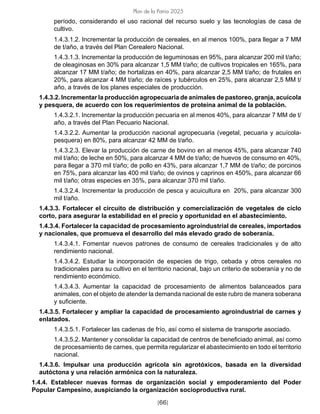 [66]
Plan de la Patria 2025
período, considerando el uso racional del recurso suelo y las tecnologías de casa de
cultivo.
1.4.3.1.2. Incrementar la producción de cereales, en al menos 100%, para llegar a 7 MM
de t/año, a través del Plan Cerealero Nacional.
1.4.3.1.3. Incrementar la producción de leguminosas en 95%, para alcanzar 200 mil t/año;
de oleaginosas en 30% para alcanzar 1,5 MM t/año; de cultivos tropicales en 165%, para
alcanzar 17 MM t/año; de hortalizas en 40%, para alcanzar 2,5 MM t/año; de frutales en
20%, para alcanzar 4 MM t/año; de raíces y tubérculos en 25%, para alcanzar 2,5 MM t/
año, a través de los planes especiales de producción.
1.4.3.2. Incrementar la producción agropecuaria de animales de pastoreo, granja, acuícola
y pesquera, de acuerdo con los requerimientos de proteína animal de la población.
1.4.3.2.1. Incrementar la producción pecuaria en al menos 40%, para alcanzar 7 MM de t/
año, a través del Plan Pecuario Nacional.
1.4.3.2.2. Aumentar la producción nacional agropecuaria (vegetal, pecuaria y acuícola-
pesquera) en 80%, para alcanzar 42 MM de t/año.
1.4.3.2.3. Elevar la producción de carne de bovino en al menos 45%, para alcanzar 740
mil t/año; de leche en 50%, para alcanzar 4 MM de t/año; de huevos de consumo en 40%,
para llegar a 370 mil t/año; de pollo en 43%, para alcanzar 1,7 MM de t/año; de porcinos
en 75%, para alcanzar las 400 mil t/año; de ovinos y caprinos en 450%, para alcanzar 66
mil t/año; otras especies en 35%, para alcanzar 370 mil t/año.
1.4.3.2.4. Incrementar la producción de pesca y acuicultura en 20%, para alcanzar 300
mil t/año.
1.4.3.3. Fortalecer el circuito de distribución y comercialización de vegetales de ciclo
corto, para asegurar la estabilidad en el precio y oportunidad en el abastecimiento.
1.4.3.4. Fortalecer la capacidad de procesamiento agroindustrial de cereales, importados
y nacionales, que promueva el desarrollo del más elevado grado de soberanía.
1.4.3.4.1. Fomentar nuevos patrones de consumo de cereales tradicionales y de alto
rendimiento nacional.
1.4.3.4.2. Estudiar la incorporación de especies de trigo, cebada y otros cereales no
tradicionales para su cultivo en el territorio nacional, bajo un criterio de soberanía y no de
rendimiento económico.
1.4.3.4.3. Aumentar la capacidad de procesamiento de alimentos balanceados para
animales, con el objeto de atender la demanda nacional de este rubro de manera soberana
y suficiente.
1.4.3.5. Fortalecer y ampliar la capacidad de procesamiento agroindustrial de carnes y
enlatados.
1.4.3.5.1. Fortalecer las cadenas de frío, así como el sistema de transporte asociado.
1.4.3.5.2. Mantener y consolidar la capacidad de centros de beneficiado animal, así como
de procesamiento de carnes, que permita regularizar el abastecimiento en todo el territorio
nacional.
1.4.3.6. Impulsar una producción agrícola sin agrotóxicos, basada en la diversidad
autóctona y una relación armónica con la naturaleza.
1.4.4. Establecer nuevas formas de organización social y empoderamiento del Poder
Popular Campesino, auspiciando la organización socioproductiva rural.
 