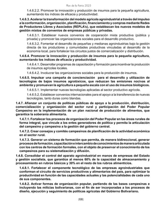 [68]
Plan de la Patria 2025
1.4.6.2.2. Promover la innovación y producción de insumos para la pequeña agricultura,
aumentando los índices de eficacia y productividad.
1.4.6.3. Acelerar la transformación del modelo agrícola agroindustrial a través del impulso
a la conformación, organización, planificación, financiamiento y compras mediante Redes
de Productores Libres y Asociados (REPLA’s), que establezcan los nuevos modelos de
gestión mixtos de convenios de empresas públicas y privadas.
1.4.6.3.1. Establecer nuevos convenios de cooperación mixta productiva (pública y
privada) y promover las organizaciones sociales para el desarrollo productivo.
1.4.6.3.2. Fomentar el desarrollo de pequeñas y medianas agroindustrias bajo la gestión
directa de los productores y comunidades productivas vinculadas al desarrollo de la
economía local, para fortalecer los circuitos justos de comercialización y distribución.
1.4.6.4. Promover la innovación y producción de insumos para la pequeña agricultura,
aumentando los índices de eficacia y productividad.
1.4.6.4.1. Desarrollar programas de capacitación y formación para incentivar la producción
de insumos agrícolas locales.
1.4.6.4.2. Involucrar las organizaciones sociales para la producción de insumos.
1.4.6.5. Impulsar una campaña de concienciación para el desarrollo y utilización de
tecnologías de bajos insumos agrotóxicos, que reduzcan las emisiones nocivas al
ambiente y promuevan la agricultura a pequeña escala con el uso de insumos biológicos.
1.4.6.5.1. Implementar nuevas tecnologías aplicadas al sector productivo agrícola.
1.4.6.5.2. Establecer convenios internacionales para el apoyo a la transferencia de nuevas
tecnologías, tanto duras como blandas.
1.4.7. Afianzar un conjunto de políticas públicas de apoyo a la producción, distribución,
comercialización y organización del sector rural y participación del Poder Popular
Campesino en la implementación de un plan nacional de producción de alimentos, que
garantice la soberanía alimentaria.
1.4.7.1. Fortalecer los procesos de organización del Poder Popular en las áreas rurales de
forma integral, que vincule a los entes generadores de política y permita la articulación
del campesino y campesina a la gestión del gobierno central.
1.4.7.2. Crear consejos y comités campesinos de planificación de la actividad económica
en el sector rural.
1.4.7.3. Generar un sistema de formación que permita, de manera bidireccional, generar
procesosdeformación,capacitacióneintercambiodeconocimientosdemaneraarticulada
con los centros de formación formales, con el objeto de preservar el conocimiento de los
campesinos para su sistematización y difusión.
1.4.8. Consolidar el control del aparato agroindustrial en manos de empresas del Estado
y gestión socialista, que garantice al menos 60% de la capacidad de almacenamiento y
procesamiento en rubros básicos y 30% en el resto de los rubros alimenticios.
1.4.8.1. Fortalecer el componente tecnológico de las empresas agroindustriales que
conforman el circuito de servicios productivos y alimentarios del país, para optimizar la
productividad en función de las capacidades actuales y las potencialidades de cada uno
de sus componentes.
1.4.8.2. Activar formas de organización popular, partiendo de las bases campesinas e
incluyendo las milicias bolivarianas, con el fin de ser incorporadas a los procesos de
diseño, ejecución y seguimiento de políticas agrícolas del Gobierno Bolivariano.
 