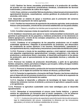 Plan de la Patria 2025
[69]
1.4.8.3. Destinar las tierras rescatadas prioritariamente a la producción de semillas,
de acuerdo con sus respectivas características climáticas, considerando las técnicas
tradicionales y costumbres de cultivo de la región.
1.4.8.4. Crear, culminar y consolidar fábricas de plantas y máquinas para el procesamiento
agroindustrial (tractores, cosechadoras), centros genéticos de producción pecuaria y
acuícolas, entre otros.
1.4.9. Desarrollar un sistema de apoyo e incentivos para la promoción del comercio
internacional de exportación de rubros agrícolas.
1.4.9.1. Facilitar los mecanismos de exportación de productos agrícolas, tanto productos
frescos como procesados, a través de los convenios establecidos con los países aliados.
1.4.9.1.1. Reducir y simplificar los trámites para la exportación de rubros agrícolas.
1.4.9.2. Constituir empresas mixtas de exportación con países aliados.
1.4.10. Establecer mecanismos para ejercer la nueva institucionalidad revolucionaria, que
garantice la participación de los pequeños y medianos productores en las decisiones en
materia agropecuaria, a través de los consejos campesinos y las redes de productores y
productoras libres y asociados.
1.4.10.1. Fortalecer el rol protagónico de los pequeños productores con el modelo
sustentable agrodiverso, integrado al procesamiento de productos, que democratice
las condiciones de acceso oportuno a los insumos, financiamiento, capacitación y
acompañamiento técnico, maquinarias y mecanismos comerciales de distribución justos.
1.4.10.2. Promover a través de las asambleas agrarias a nivel regional, conjuntamente
con pequeñas organizaciones agroproductivas, consejos campesinos y las redes de
productores y productoras libres y asociados, el desarrollo participativo en los planes
de producción, para el aprovechamiento de las capacidades técnicas y culturales de
cada región.
1.4.11. Promover los modelos de producción diversificados, a partir de la agricultura
familiar, campesina, urbana, periurbana e indígena, que recupere, valide y divulgue modelos
tradicionales y sostenibles de producción.
1.4.11.1. Promover la innovación y producción de insumos tecnológicos para la pequeña
agricultura, con el objeto de aumentar los índices de eficacia y productividad.
1.4.11.2. Fomentar la organización y formación del Poder Popular y las formas colectivas
para el desarrollo de los procesos productivos a nivel local, a través de la expansión de
las escuelas y cursos de formación de cuadros.
1.4.11.3. Impulsar el desarrollo y utilización de tecnologías de bajos insumos, que
reduzca las emisiones nocivas al ambiente y promueva la agricultura a pequeña escala
y sin agrotóxicos.
1.4.12. Promover la agricultura sustentable como base estratégica para el desarrollo
agroalimentario.
1.4.12.1. Reimpulsar el reconocimiento al conuco como fuente histórica y generar
centros de capacitación y/o formación para el sector campesino, a fin de preservar
nuestra agrobiodiversidad y principal reserva de germoplasmas autóctonos vivos.
1.4.12.1.1. Involucrar a los centros de capacitación para la formación técnica del campesino
bajo la implementación del conuco, evaluándose la eficiencia por las innovaciones
ejecutadas y el número de hectáreas establecidas de conuco.
 
