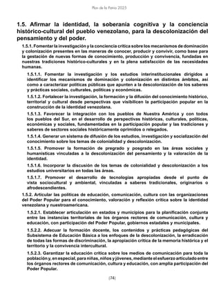 [74]
Plan de la Patria 2025
1.5. Afirmar la identidad, la soberanía cognitiva y la conciencia
histórico-cultural del pueblo venezolano, para la descolonización del
pensamiento y del poder.
1.5.1. Fomentar la investigación y la conciencia crítica sobre los mecanismos de dominación
y colonización presentes en las maneras de conocer, producir y convivir, como base para
la gestación de nuevas formas de conocimiento, producción y convivencia, fundadas en
nuestras tradiciones histórico-culturales y en la plena satisfacción de las necesidades
humanas.
1.5.1.1. Fomentar la investigación y los estudios interinstitucionales dirigidos a
identificar los mecanismos de dominación y colonización en distintos ámbitos, así
como a caracterizar políticas públicas que apunten a la descolonización de los saberes
y prácticas sociales, culturales, políticas y económicas.
1.5.1.2. Fortalecer la investigación, la formación y la difusión del conocimiento histórico,
territorial y cultural desde perspectivas que visibilicen la participación popular en la
construcción de la identidad venezolana.
1.5.1.3. Favorecer la integración con los pueblos de Nuestra América y con todos
los pueblos del Sur, en el desarrollo de perspectivas históricas, culturales, políticas,
económicas y sociales, fundamentadas en la participación popular y las tradiciones y
saberes de sectores sociales históricamente oprimidos o relegados.
1.5.1.4. Generar un sistema de difusión de los estudios, investigación y socialización del
conocimiento sobre los temas de colonialidad y descolonización.
1.5.1.5. Promover la formación de pregrado y posgrado en las áreas sociales y
humanísticas vinculadas a la descolonización del pensamiento y la valoración de la
identidad.
1.5.1.6. Incorporar la discusión de los temas de colonialidad y descolonización a los
estudios universitarios en todas las áreas.
1.5.1.7. Promover el desarrollo de tecnologías apropiadas desde el punto de
vista sociocultural y ambiental, vinculadas a saberes tradicionales, originarios o
afrodescendientes.
1.5.2. Articular las políticas de educación, comunicación, cultura con las organizaciones
del Poder Popular para el conocimiento, valoración y reflexión crítica sobre la identidad
venezolana y nuestroamericana.
1.5.2.1. Establecer articulación en estados y municipios para la planificación conjunta
entre las instancias territoriales de los órganos rectores de comunicación, cultura y
educación, con participación del Poder Popular, gobiernos estadales y municipales.
1.5.2.2. Adecuar la formación docente, los contenidos y prácticas pedagógicas del
Subsistema de Educación Básica a los enfoques de la descolonización, la erradicación
de todas las formas de discriminación, la apropiación crítica de la memoria histórica y el
territorio y la convivencia intercultural.
1.5.2.3. Garantizar la educación crítica sobre los medios de comunicación para toda la
población y, en especial, para niñas, niños y jóvenes, mediante el esfuerzo articulado entre
los órganos rectores de comunicación, cultura y educación, con amplia participación del
Poder Popular.
 