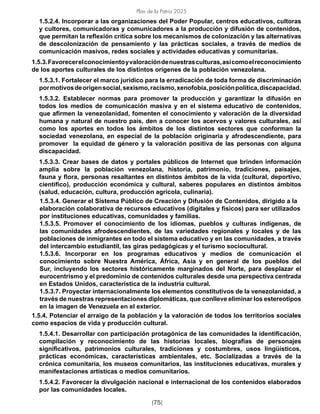 Plan de la Patria 2025
[75]
1.5.2.4. Incorporar a las organizaciones del Poder Popular, centros educativos, cultoras
y cultores, comunicadoras y comunicadores a la producción y difusión de contenidos,
que permitan la reflexión crítica sobre los mecanismos de colonización y las alternativas
de descolonización de pensamiento y las prácticas sociales, a través de medios de
comunicación masivos, redes sociales y actividades educativas y comunitarias.
1.5.3.Favorecerelconocimientoyvaloracióndenuestrasculturas,asícomoelreconocimiento
de los aportes culturales de los distintos orígenes de la población venezolana.
1.5.3.1. Fortalecer el marco jurídico para la erradicación de toda forma de discriminación
pormotivosdeorigensocial,sexismo,racismo,xenofobia,posiciónpolítica,discapacidad.
1.5.3.2. Establecer normas para promover la producción y garantizar la difusión en
todos los medios de comunicación masiva y en el sistema educativo de contenidos,
que afirmen la venezolanidad, fomenten el conocimiento y valoración de la diversidad
humana y natural de nuestro país, den a conocer los acervos y valores culturales, así
como los aportes en todos los ámbitos de los distintos sectores que conforman la
sociedad venezolana, en especial de la población originaria y afrodescendiente, para
promover la equidad de género y la valoración positiva de las personas con alguna
discapacidad.
1.5.3.3. Crear bases de datos y portales públicos de Internet que brinden información
amplia sobre la población venezolana, historia, patrimonio, tradiciones, paisajes,
fauna y flora, personas resaltantes en distintos ámbitos de la vida (cultural, deportivo,
científico), producción económica y cultural, saberes populares en distintos ámbitos
(salud, educación, cultura, producción agrícola, culinaria).
1.5.3.4. Generar el Sistema Público de Creación y Difusión de Contenidos, dirigido a la
elaboración colaborativa de recursos educativos (digitales y físicos) para ser utilizados
por instituciones educativas, comunidades y familias.
1.5.3.5. Promover el conocimiento de los idiomas, pueblos y culturas indígenas, de
las comunidades afrodescendientes, de las variedades regionales y locales y de las
poblaciones de inmigrantes en todo el sistema educativo y en las comunidades, a través
del intercambio estudiantil, las giras pedagógicas y el turismo sociocultural.
1.5.3.6. Incorporar en los programas educativos y medios de comunicación el
conocimiento sobre Nuestra América, África, Asia y en general de los pueblos del
Sur, incluyendo los sectores históricamente marginados del Norte, para desplazar el
eurocentrismo y el predominio de contenidos culturales desde una perspectiva centrada
en Estados Unidos, característica de la industria cultural.
1.5.3.7. Proyectar internacionalmente los elementos constitutivos de la venezolanidad, a
través de nuestras representaciones diplomáticas, que conlleve eliminar los estereotipos
en la imagen de Venezuela en el exterior.
1.5.4. Potenciar el arraigo de la población y la valoración de todos los territorios sociales
como espacios de vida y producción cultural.
1.5.4.1. Desarrollar con participación protagónica de las comunidades la identificación,
compilación y reconocimiento de las historias locales, biografías de personajes
significativos, patrimonios culturales, tradiciones y costumbres, usos lingüísticos,
prácticas económicas, características ambientales, etc. Socializadas a través de la
crónica comunitaria, los museos comunitarios, las instituciones educativas, murales y
manifestaciones artísticas o medios comunitarios.
1.5.4.2. Favorecer la divulgación nacional e internacional de los contenidos elaborados
por las comunidades locales.
 
