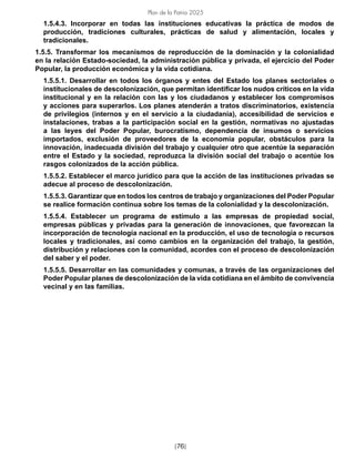 [76]
Plan de la Patria 2025
1.5.4.3. Incorporar en todas las instituciones educativas la práctica de modos de
producción, tradiciones culturales, prácticas de salud y alimentación, locales y
tradicionales.
1.5.5. Transformar los mecanismos de reproducción de la dominación y la colonialidad
en la relación Estado-sociedad, la administración pública y privada, el ejercicio del Poder
Popular, la producción económica y la vida cotidiana.
1.5.5.1. Desarrollar en todos los órganos y entes del Estado los planes sectoriales o
institucionales de descolonización, que permitan identificar los nudos críticos en la vida
institucional y en la relación con las y los ciudadanos y establecer los compromisos
y acciones para superarlos. Los planes atenderán a tratos discriminatorios, existencia
de privilegios (internos y en el servicio a la ciudadanía), accesibilidad de servicios e
instalaciones, trabas a la participación social en la gestión, normativas no ajustadas
a las leyes del Poder Popular, burocratismo, dependencia de insumos o servicios
importados, exclusión de proveedores de la economía popular, obstáculos para la
innovación, inadecuada división del trabajo y cualquier otro que acentúe la separación
entre el Estado y la sociedad, reproduzca la división social del trabajo o acentúe los
rasgos colonizados de la acción pública.
1.5.5.2. Establecer el marco jurídico para que la acción de las instituciones privadas se
adecue al proceso de descolonización.
1.5.5.3. Garantizar que en todos los centros de trabajo y organizaciones del Poder Popular
se realice formación continua sobre los temas de la colonialidad y la descolonización.
1.5.5.4. Establecer un programa de estímulo a las empresas de propiedad social,
empresas públicas y privadas para la generación de innovaciones, que favorezcan la
incorporación de tecnología nacional en la producción, el uso de tecnología o recursos
locales y tradicionales, así como cambios en la organización del trabajo, la gestión,
distribución y relaciones con la comunidad, acordes con el proceso de descolonización
del saber y el poder.
1.5.5.5. Desarrollar en las comunidades y comunas, a través de las organizaciones del
Poder Popular planes de descolonización de la vida cotidiana en el ámbito de convivencia
vecinal y en las familias.
 